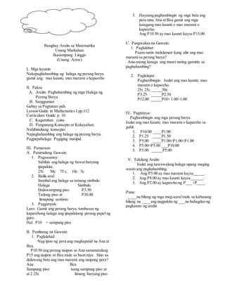 Banghay Aralin sa Matematika
Unang Markahan
Ikasampung Linggo
(Unang Araw)
I. Mga layunin
Nakapaghahambing ng halaga ng perang barya
gamit ang: mas kaunti, mas marami o kapareho
II. Paksa
A. Aralin: Paghahambing ng mga Halaga ng
Perang Barya
B. Sanggunian:
Gabay sa Pagtuturo pah.
Lesson Guide in Mathematics I pp.112
Curriculum Guide p. 10
C. Kagamitan: coins
D. Pangunang Konsepto at Kakayahan:
Nahihinuhang konsepto:
Napaghahambing ang halaga ng perang barya.
Pagpapahalaga: Pagiging matipid.
III. Pamaraan
A. Panimulang Gawain:
1. Pagsasanay:
Sabihin ang halaga ng bawat baryang
ipapakita.
25c 50c 75 c. 10c 5c
2. Balik-aral:
Itambal ang halaga sa tamang simbulo.
Halaga Simbulo
Dalawampung piso P3.50
Tatlong piso at P20.00
limapung sentimo
3. Pagganyak:
Laro: Gamit ang perang barya, tumbasan ng
kaparehong halaga ang ipapakitang perang papel ng
guro.
Hal. P10 = sampung piso
B. Panlinang na Gawain:
1. Paglalahad
Nag-ipon ng pera ang magkapatid na Ana at
Bea.
P10.50 ang perang naipon ni Ana samanatalang
P15 ang naipon ni Bea mula sa baon niya. Sino sa
dalawang bata ang mas marami ang naipong pera?
Ana Bea
Sampung piso isang sampung piso at
at 2 25c limang baryang piso
3. Hayaang paghambingin ng mga bata ang
pera nina Ana at Bea gamit ang mga
katagang mas kaunti o mas marami o
kapareho.
Ang P10.50 ay mas kaunti kaysa P15.00.
C. Pangwakas na Gawain:
1. Paglalahat:
Paano natin malalaman kung alin ang mas
marami sa perang barya?
Anu-anong kataga ang maari nating gamitin sa
paghahambing?
2. Paglalapat
Paghambingin. Isulat ang mas kaunti, mas
marami o kapareho.
25c 25c _____50c
P3.25 _____P2.50
P12.00 _____P10+ 1.00+1.00
IV. Pagtataya:
Paghambingin ang mga perang barya.
Isulat ang mas kaunti, mas marami o kapareho sa
guhit.
1. P10.00 ____P1.00
2. P1.25 ____P1.50
3. P5.00 ____P1.00+P1.00+P1.00
4. P5.00+P5.00 ___P10.00
5. P3.00 _____P5.00
V. Takdang Aralin
Isulat ang nawawalang halaga upang maging
wasto ang paghahambing.
1. Ang P5.00 ay mas marami kaysa_____.
2. Ang P8.00 ay mas kaunti kaysa______.
3. Ang P2.00 ay kapareho ng P___+P____.
Puna:
____na bilang ng mga mag-aaralmula sa kabuuang
bilang na ____ang nagpakita ng ___na bahagdan ng
pagkatuto ng aralin
 