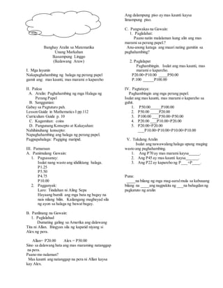 Banghay Aralin sa Matematika
Unang Markahan
Ikasampung Linggo
(Ikalawang Araw)
I. Mga layunin
Nakapaghahambing ng halaga ng perang papel
gamit ang: mas kaunti, mas marami o kapareho
II. Paksa
A. Aralin: Paghahambing ng mga Halaga ng
Perang Papel
B. Sanggunian:
Gabay sa Pagtuturo pah.
Lesson Guide in Mathematics I pp.112
Curriculum Guide p. 10
C. Kagamitan: coins
D. Pangunang Konsepto at Kakayahan:
Nahihinuhang konsepto:
Napaghahambing ang halaga ng perang papel.
Pagpapahalaga: Pagiging matipid.
III. Pamaraan
A. Panimulang Gawain:
1. Pagsasanay:
Isulat nang wasto ang ididiktang halaga.
P1.25
P5.50
P4.75
P10.00
2. Pagganyak:
Laro: Tindahan ni Aling Sepa
Hayaang bumili ang mga bata ng bagay na
nais nilang bilin. Kailangang magbayad sila
ng ayon sa halaga ng bawat bagay.
B. Panlinang na Gawain:
1. Paglalahad
Dumating galing sa Amerika ang dalawang
Tita ni Allan. Bingyan sila ng kapatid niyang si
Alex ng pera.
Allan= P20.00 Alex = P50.00
Sino sa dalawang bata ang mas maraming natanggap
na pera.
Paano mo nalaman?
Mas kaunti ang natanggap na pera ni Allan kaysa
kay Alex.
Ang dalampung piso ay mas kaunti kaysa
limampung piso.
C. Pangwakas na Gawain:
1. Paglalahat:
Paano natin malalaman kung alin ang mas
marami sa perang papel.?
Anu-anong kataga ang maari nating gamitin sa
paghahambing?
2. Paglalapat
Paghambingin. Isulat ang mas kaunti, mas
marami o kapareho.
P20.00+P10.00 ____P50.00
P.100 _____P100.00
IV. Pagtataya:
Paghambingin ang mga perang papel.
Isulat ang mas kaunti, mas marami o kapareho sa
guhit.
1. P50.00_____P100.00
2. P50.00 ____P20.00
3. P100.00 ___P50.00+P50.00
4. P20.00 ___P10.00+P20.00
5. P20.00+P20.00
___P10.00+P10.00+P10.00+P10.00
V. Takdang Aralin
Isulat ang nawawalang halaga upang maging
wasto ang paghahambing.
1. Ang P70 ay mas marami kaysa_____.
2. Ang P45 ay mas kaunti kaysa______.
3. Ang P22 ay kapareho ng P___+P____.
Puna:
____na bilang ng mga mag-aaralmula sa kabuuang
bilang na ____ang nagpakita ng ___na bahagdan ng
pagkatuto ng aralin
 