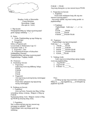 Banghay Aralin sa Matematika
Unang Markahan
Ikasampung Linggo
(Ika-apat na Araw)
I. Mga layunin
Nakapaghahambing ng halaga ng perang papel
gamit angmga simbulong < , > , =
II. Paksa
A. Aralin: Paghahambing ng mga Halaga ng
Perang Papel
B. Sanggunian:
Gabay sa Pagtuturo pah.
Lesson Guide in Mathematics I pp.112
Curriculum Guide p. 10
C. Kagamitan: coins
D. Pangunang Konsepto at Kakayahan:
Nahihinuhang konsepto:
Napaghahambing ang halaga ng perang papel.
Pagpapahalaga: Pagiging matipid.
III. Pamaraan
A. Panimulang Gawain:
1. Pagsasanay:
Isulat nang wasto ang ididktang halaga.
P50.00
P100.00
P55.00
P38.00
2. Pagganyak:
Ano ang tawag sa perang inyong natatanggap
kung Pasko?
Paano ninyo ginagasta ang mga perang
inyong natatanggap?
B. Panlinang na Gawain:
1. Paglalahad
Araw ng Pasko. Namasko sina Bing At Ding
sa kanilang ninong at ninang. Binigyan si Bing ng
P100.00
Ng kanyang ninang Azon. Binigyan naman si Ding
ng P50.00 ng kanyang ninag Jenny.
2. Pagtalakay:
Sino sa dalawang bata ang mas marami ang
natanggap na aginaldo? Bakit?
Paghambingin natin ang halaga gamit ang
simbulong:
P100.00 > P50.00
Ang isang daang piso ay mas marami kaysa P50.00.
C. Pangwakas na Gawain:
1. Paglalahat:
Paano natin malalaman kung alin ang mas
marami sa perang papel.?
Anu-anong simbulo ang maari nating gamitin sa
paghahambing?
2. Paglalapat
Paghambingin. Isulat ang < , > , o = sa
guhit.
P35.00 _____P40.00
P25.00 ____P50.00
P100.00 ___P50.00+P50.00
IV. Pagtataya:
Paghambingin ang mga perang papel.
Isulat ang < , > , = sa guhit.
1. P50.00 ____P25.00
2. P10.00 ____P100.00
3. P40.00 ____P20.00+P20.00
4. P10.00 ___P50.00+P20.00
5. P20.00 ___P20.00
V. Takdang Aralin
Isulat ang nawawalang halaga upang maging
wasto ang paghahambing.
1. Ang P50.00 > ____
2. Ang P25.00< _____
3. P100.00 = P_____+P____
Puna:
____na bilang ng mga mag-aaralmula sa kabuuang
bilang na ____ang nagpakita ng ___na bahagdan ng
pagkatuto ng aralin
 
