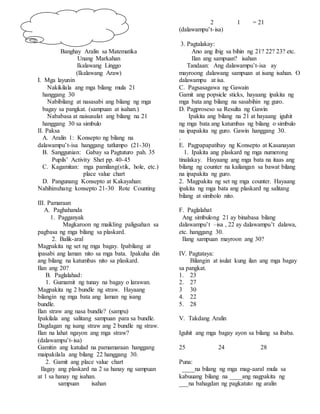 Banghay Aralin sa Matematika
Unang Markahan
Ikalawang Linggo
(Ikalawang Araw)
I. Mga layunin
Nakikilala ang mga bilang mula 21
hanggang 30
Nabibilang at nasasabi ang bilang ng mga
bagay sa pangkat. (sampuan at isahan.)
Nababasa at naisusulat ang bilang na 21
hanggang 30 sa simbulo
II. Paksa
A. Aralin 1: Konsepto ng bilang na
dalawampu’t-isa hanggang tatlumpo (21-30)
B. Sanggunian: Gabay sa Pagtuturo pah. 35
Pupils’ Activity Shet pp. 40-45
C. Kagamitan: mga pamilang(stik, hole, etc.)
place value chart
D. Pangunang Konsepto at Kakayahan:
Nahihinuhang konsepto 21-30 Rote Counting
III. Pamaraan
A. Paghahanda
1. Pagganyak
Magkaroon ng maikling paligsahan sa
pagbasa ng mga bilang sa plaskard.
2. Balik-aral
Magpakita ng set ng mga bagay. Ipabilang at
ipasabi ang laman nito sa mga bata. Ipakuha din
ang bilang na katumbas nito sa plaskard.
Ilan ang 20?
B. Paglalahad:
1. Gumamit ng tunay na bagay o larawan.
Magpakita ng 2 bundle ng straw. Hayaang
bilangin ng mga bata ang laman ng isang
bundle.
Ilan straw ang nasa bundle? (sampu)
Ipakilala ang salitang sampuan para sa bundle.
Dagdagan ng isang straw ang 2 bundle ng straw.
Ilan na lahat ngayon ang mga straw?
(dalawampu’t-isa)
Gamitin ang katulad na pamamaraan hanggang
maipakilala ang bilang 22 hanggang 30.
2. Gamit ang place value chart
Ilagay ang plaskard na 2 sa hanay ng sampuan
at 1 sa hanay ng isahan.
sampuan isahan
2 1 = 21
(dalawampu’t-isa)
3. Pagtalakay:
Ano ang ibig sa bihin ng 21? 22? 23? etc.
Ilan ang sampuan? isahan
Tandaan: Ang dalawampu’t-isa ay
mayroong dalawang sampuan at isang isahan. O
dalawampu at isa.
C. Pagsasagawa ng Gawain
Gamit ang popsicle sticks, hayaang ipakita ng
mga bata ang bilang na sasabihin ng guro.
D. Pagproseso sa Resulta ng Gawin
Ipakita ang bilang na 21 at hayaang iguhit
ng mga bata ang katumbas ng bilang o simbulo
na ipapakita ng guro. Gawin hanggang 30.
.
E. Pagpapapatibay ng Konsepto at Kasanayan
1. Ipakita ang plaskard ng mga numerong
tinalakay. Hayaang ang mga bata na itaas ang
bilang ng counter na kailangan sa bawat bilang
na ipapakita ng guro.
2. Magpakita ng set ng mga counter. Hayaang
ipakita ng mga bata ang plaskard ng salitang
bilang at simbolo nito.
F. Paglalahat
Ang simbulong 21 ay binabasa bilang
dalawampu’t –isa , 22 ay dalawampu’t dalawa,
etc. hanggang 30.
Ilang sampuan mayroon ang 30?
IV. Pagtataya:
Bilangin at isulat kung ilan ang mga bagay
sa pangkat.
1. 23
2. 27
3 30
4. 22
5. 28
V. Takdang Aralin
Iguhit ang mga bagay ayon sa bilang sa ibaba.
25 24 28
Puna:
____na bilang ng mga mag-aaral mula sa
kabuuang bilang na ____ang nagpakita ng
___na bahagdan ng pagkatuto ng aralin
 
