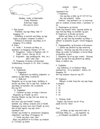 Banghay Aralin sa Matematika
Unang Markahan
Ikalawang Linggo
(Ika-apat na Araw)
I. Mga layunin
Nakikilala ang mga bilang mula 41
hanggang 50.
Nabibilang at nasasabi ang bilang ng mga
bagay sa pangkat. (sampuan at isahan.)
Nababasa at naisusulat ang bilang na 41
hanggang 50 sa simbulo
II. Paksa
A. Aralin 1: Konsepto ng bilang na
apatnapu’t isa hanggang limampu (41-50)
B. Sanggunian: Gabay sa Pagtuturo pah. 35
Pupils’ Activity Shet pp. 40-45
C. Kagamitan: mga pamilang(stik, hole, etc.)
place value chart
D. Pangunang Konsepto at Kakayahan:
Nahihinuhang konsepto 41-50 Rote Counting
III. Pamaraan
A. Paghahanda
1. Pagganyak
Magkaroon ng maikling paligsahan sa
pagbasa ng mga bilang sa plaskard.
2. Balik-aral
Magpakita ng set ng mga bagay. Ipabilang at
ipasabi ang laman nito sa mga bata. Ipakuha din
ang bilang na katumbas nito sa plaskard.
Ilan ang 40?
B. Paglalahad:
1. Gumamit ng tunay na bagay o larawan.
Magpakita ng 4 bundle ng straw.
Hayaang bilangin ng mga bata ang laman ng
isang bundle.
Ilan straw ang nasa bundle? (sampu)
Ipakilala ang salitang sampuan para sa bundle.
Dagdagan ng isang straw ang 4 bundle ng straw.
Ilan na lahat ngayon ang mga straw?
(apatnapu’t-isa)
Gamitin ang katulad na pamamaraan hanggang
maipakilala ang bilang 42 hanggang 50.
2. Gamit ang place value chart
Ilagay ang plaskard na 4 sa hanay ng sampuan
at 1 sa hanay ng isahan.
sampuan isahan
4 1 = 41
(apatnapu’t-isa)
3. Pagtalakay:
Ano ang ibig sa bihin ng 41? 42? 43? etc.
Ilan ang sampuan? isahan
Tandaan: Ang apatnapu’t–isa ay mayroong
apat na sampuan at isang isahan. o apatnapu at
isa.
C. Pagsasagawa ng Gawain
Gamit ang popsicle sticks, hayaang ipakita ng
mga bata ang bilang na sasabihin ng guro.
D. Pagproseso sa Resulta ng Gawin
Ipakita ang bilang na 41 at hayaang
iguhit ng mga bata ang katumbas ng bilang o
simbulo na ipapakita ng guro. Gawin hanggang
50.
E. Pagpapapatibay ng Konsepto at Kasanayan
1. Ipakita ang plaskard ng mga numerong
tinalakay. Hayaang ang mga bata na itaas ang
bilang ng counter na kailangan sa bawat bilang
na ipapakita ng guro.
2. Magpakita ng set ng mga counter. Hayaang
ipakita ng mga bata ang plaskard ng salitang
bilang at simbolo nito.
F. Paglalahat
Ang simbulong 41 ay binabasa bilang
apatnapu’tisa , 42 ay apatnapu’t dalawa, etc.
hanggang 50.
Ilan ang sampuan mayroon ang 50?
IV. Pagtataya:
Bilangin at isulat kung ilan ang mga bagay
sa pangkat.
1. 46
2. 42
3. 50
4. 49
5. 44
V. Takdang Aralin
Sagutan ang Gawain sap ah. 44 ng
pupils’Activity Sheet
Puna:
____na bilang ng mga mag-aaral mula sa
kabuuang bilang na ____ang nagpakita ng
___na bahagdan ng pagkatuto ng aralin
 