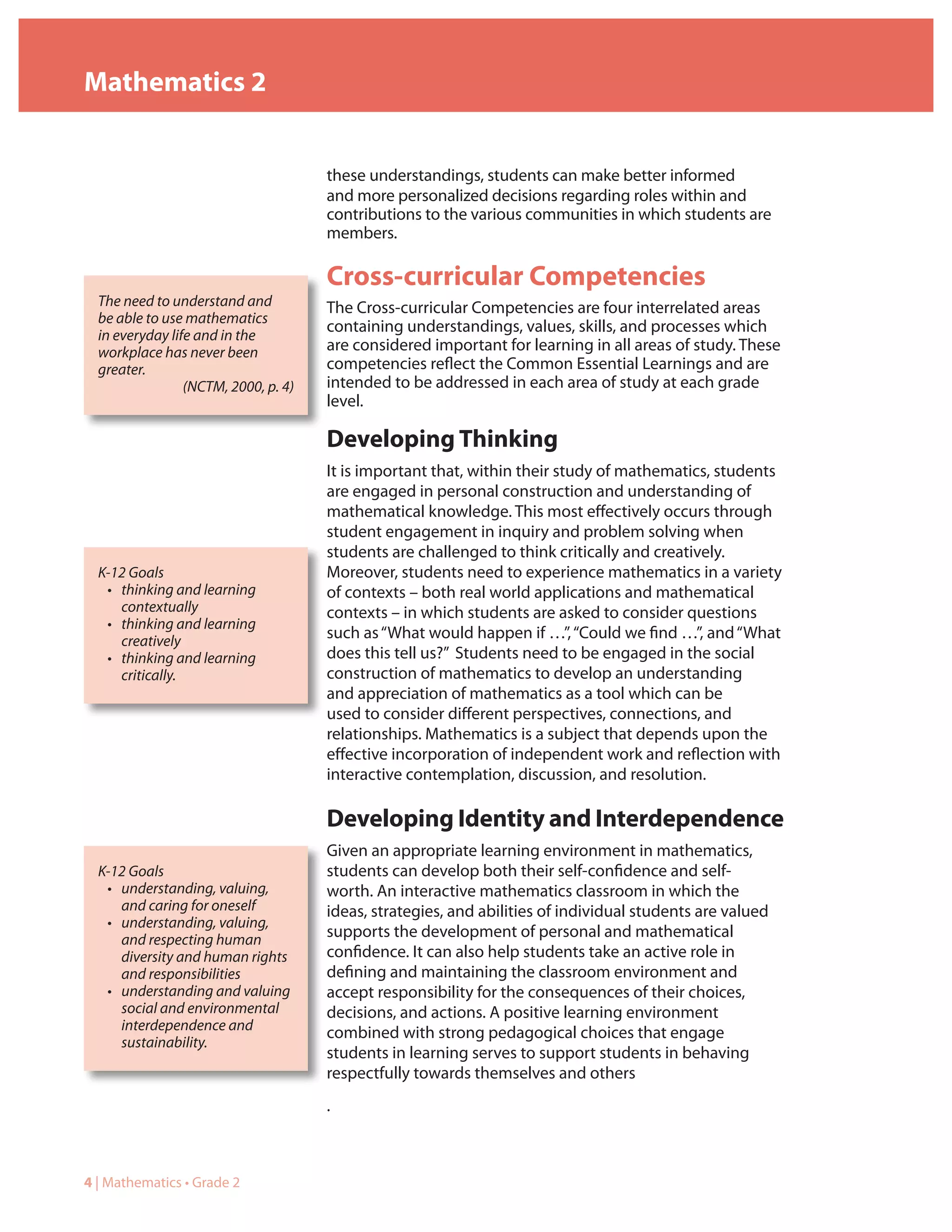 Mathematics 2


                                      these understandings, students can make better informed
                                      and more personalized decisions regarding roles within and
                                      contributions to the various communities in which students are
                                      members.

                                      Cross-curricular Competencies
  The need to understand and          The Cross-curricular Competencies are four interrelated areas
  be able to use mathematics
                                      containing understandings, values, skills, and processes which
  in everyday life and in the
  workplace has never been            are considered important for learning in all areas of study. These
  greater.                            competencies reflect the Common Essential Learnings and are
                 (NCTM, 2000, p. 4)   intended to be addressed in each area of study at each grade
                                      level.

                                      Developing Thinking
                                      It is important that, within their study of mathematics, students
                                      are engaged in personal construction and understanding of
                                      mathematical knowledge. This most effectively occurs through
                                      student engagement in inquiry and problem solving when
                                      students are challenged to think critically and creatively.
  K-12 Goals                          Moreover, students need to experience mathematics in a variety
   • thinking and learning            of contexts – both real world applications and mathematical
     contextually                     contexts – in which students are asked to consider questions
   • thinking and learning
     creatively                       such as “What would happen if …”, “Could we find …”, and “What
   • thinking and learning            does this tell us?” Students need to be engaged in the social
     critically.                      construction of mathematics to develop an understanding
                                      and appreciation of mathematics as a tool which can be
                                      used to consider different perspectives, connections, and
                                      relationships. Mathematics is a subject that depends upon the
                                      effective incorporation of independent work and reflection with
                                      interactive contemplation, discussion, and resolution.

                                      Developing Identity and Interdependence
                                      Given an appropriate learning environment in mathematics,
  K-12 Goals                          students can develop both their self-confidence and self-
   • understanding, valuing,          worth. An interactive mathematics classroom in which the
     and caring for oneself           ideas, strategies, and abilities of individual students are valued
   • understanding, valuing,
     and respecting human             supports the development of personal and mathematical
     diversity and human rights       confidence. It can also help students take an active role in
     and responsibilities             defining and maintaining the classroom environment and
   • understanding and valuing        accept responsibility for the consequences of their choices,
     social and environmental         decisions, and actions. A positive learning environment
     interdependence and              combined with strong pedagogical choices that engage
     sustainability.
                                      students in learning serves to support students in behaving
                                      respectfully towards themselves and others
                                      .



4 | Mathematics • Grade 2
 