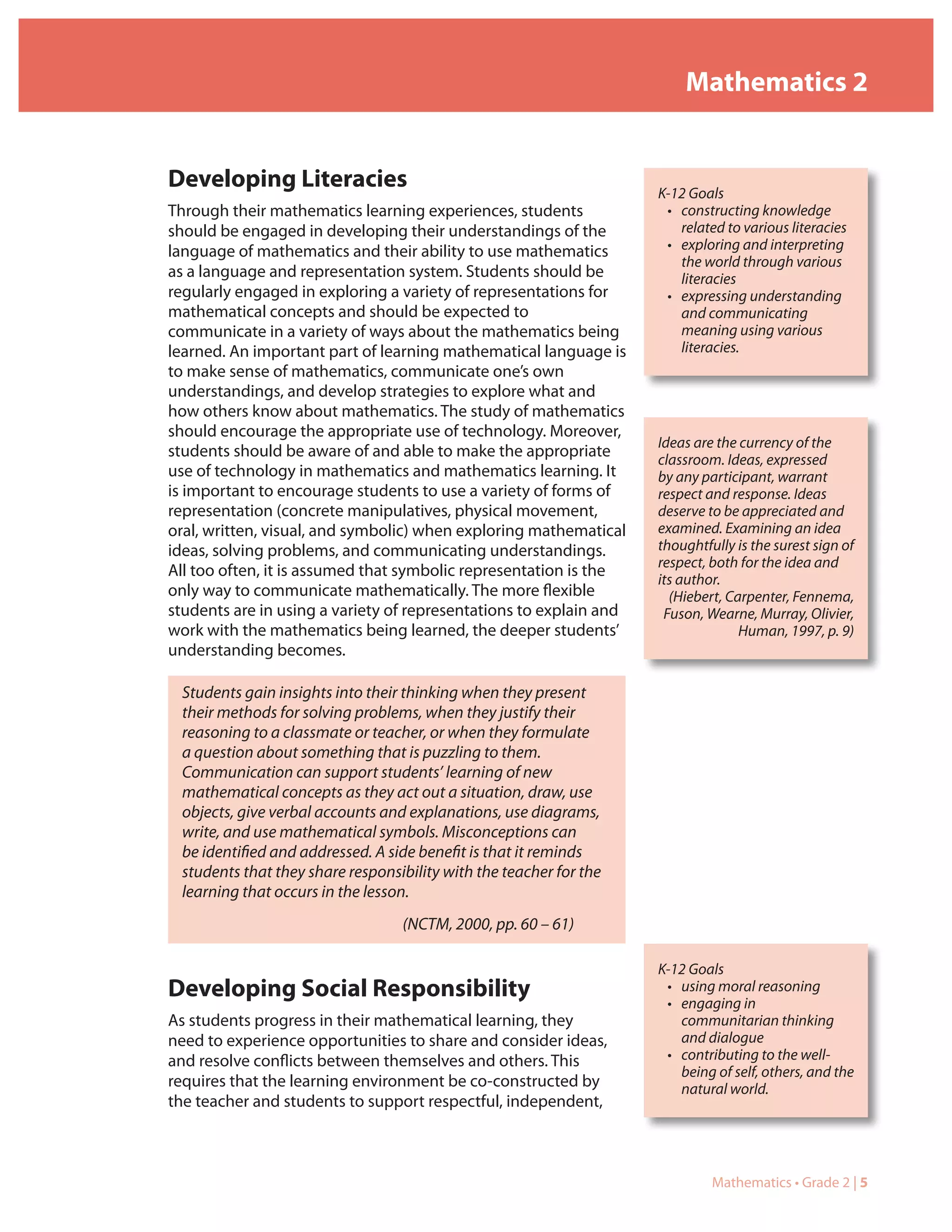 Mathematics 2


Developing Literacies                                               K-12 Goals
Through their mathematics learning experiences, students             • constructing knowledge
should be engaged in developing their understandings of the            related to various literacies
language of mathematics and their ability to use mathematics         • exploring and interpreting
                                                                       the world through various
as a language and representation system. Students should be            literacies
regularly engaged in exploring a variety of representations for      • expressing understanding
mathematical concepts and should be expected to                        and communicating
communicate in a variety of ways about the mathematics being           meaning using various
learned. An important part of learning mathematical language is        literacies.
to make sense of mathematics, communicate one’s own
understandings, and develop strategies to explore what and
how others know about mathematics. The study of mathematics
should encourage the appropriate use of technology. Moreover,
                                                                    Ideas are the currency of the
students should be aware of and able to make the appropriate        classroom. Ideas, expressed
use of technology in mathematics and mathematics learning. It       by any participant, warrant
is important to encourage students to use a variety of forms of     respect and response. Ideas
representation (concrete manipulatives, physical movement,          deserve to be appreciated and
oral, written, visual, and symbolic) when exploring mathematical    examined. Examining an idea
ideas, solving problems, and communicating understandings.          thoughtfully is the surest sign of
                                                                    respect, both for the idea and
All too often, it is assumed that symbolic representation is the
                                                                    its author.
only way to communicate mathematically. The more flexible             (Hiebert, Carpenter, Fennema,
students are in using a variety of representations to explain and    Fuson, Wearne, Murray, Olivier,
work with the mathematics being learned, the deeper students’                     Human, 1997, p. 9)
understanding becomes.

 Students gain insights into their thinking when they present
 their methods for solving problems, when they justify their
 reasoning to a classmate or teacher, or when they formulate
 a question about something that is puzzling to them.
 Communication can support students’ learning of new
 mathematical concepts as they act out a situation, draw, use
 objects, give verbal accounts and explanations, use diagrams,
 write, and use mathematical symbols. Misconceptions can
 be identified and addressed. A side benefit is that it reminds
 students that they share responsibility with the teacher for the
 learning that occurs in the lesson.
                                  (NCTM, 2000, pp. 60 – 61)

                                                                    K-12 Goals
Developing Social Responsibility                                     • using moral reasoning
                                                                     • engaging in
As students progress in their mathematical learning, they              communitarian thinking
need to experience opportunities to share and consider ideas,          and dialogue
and resolve conflicts between themselves and others. This            • contributing to the well-
                                                                       being of self, others, and the
requires that the learning environment be co-constructed by            natural world.
the teacher and students to support respectful, independent,



                                                                             Mathematics • Grade 2 | 5
 