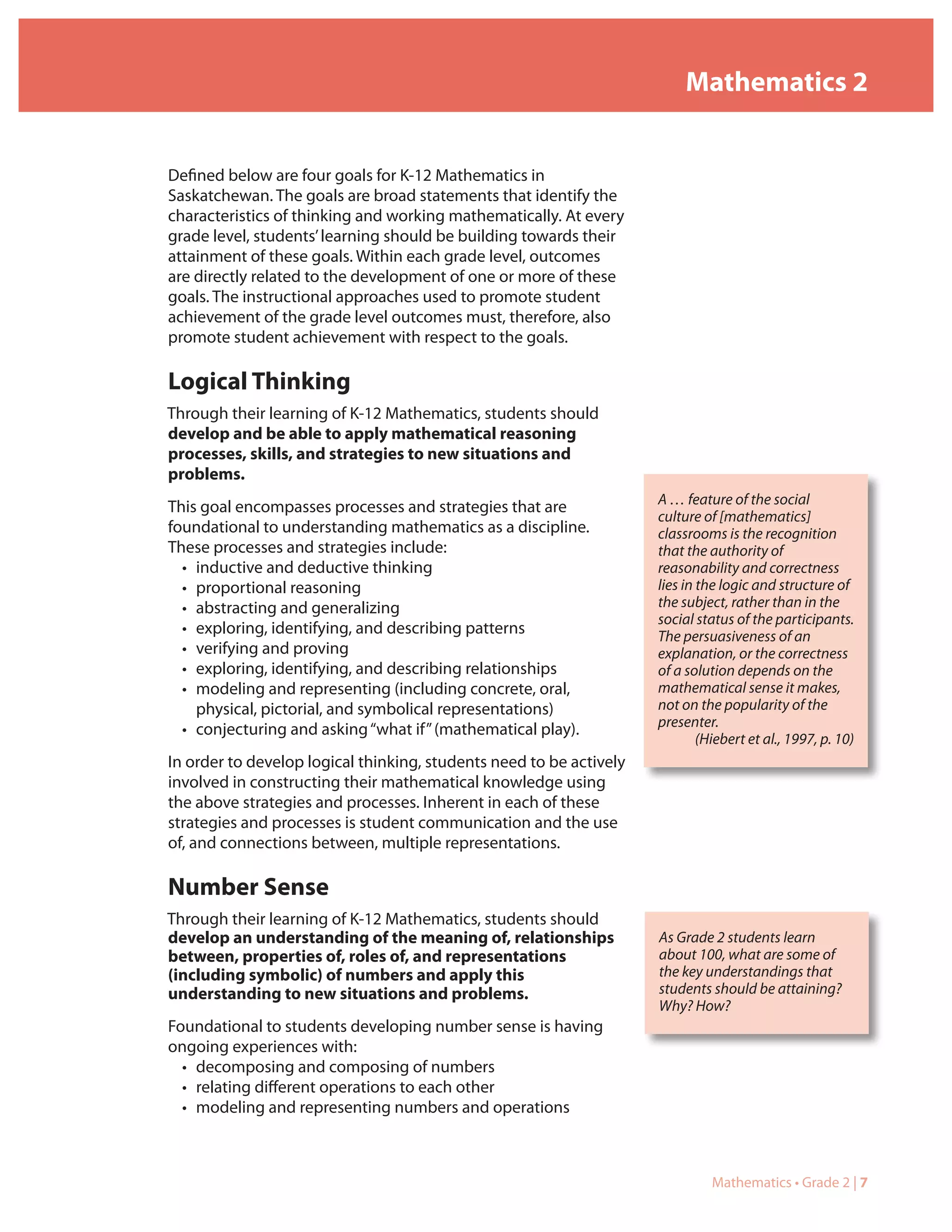 Mathematics 2


Defined below are four goals for K-12 Mathematics in
Saskatchewan. The goals are broad statements that identify the
characteristics of thinking and working mathematically. At every
grade level, students’ learning should be building towards their
attainment of these goals. Within each grade level, outcomes
are directly related to the development of one or more of these
goals. The instructional approaches used to promote student
achievement of the grade level outcomes must, therefore, also
promote student achievement with respect to the goals.

Logical Thinking
Through their learning of K-12 Mathematics, students should
develop and be able to apply mathematical reasoning
processes, skills, and strategies to new situations and
problems.
                                                                     A … feature of the social
This goal encompasses processes and strategies that are
                                                                     culture of [mathematics]
foundational to understanding mathematics as a discipline.           classrooms is the recognition
These processes and strategies include:                              that the authority of
  • inductive and deductive thinking                                 reasonability and correctness
  • proportional reasoning                                           lies in the logic and structure of
  • abstracting and generalizing                                     the subject, rather than in the
                                                                     social status of the participants.
  • exploring, identifying, and describing patterns                  The persuasiveness of an
  • verifying and proving                                            explanation, or the correctness
  • exploring, identifying, and describing relationships             of a solution depends on the
  • modeling and representing (including concrete, oral,             mathematical sense it makes,
    physical, pictorial, and symbolical representations)             not on the popularity of the
                                                                     presenter.
  • conjecturing and asking “what if” (mathematical play).
                                                                             (Hiebert et al., 1997, p. 10)
In order to develop logical thinking, students need to be actively
involved in constructing their mathematical knowledge using
the above strategies and processes. Inherent in each of these
strategies and processes is student communication and the use
of, and connections between, multiple representations.

Number Sense
Through their learning of K-12 Mathematics, students should
develop an understanding of the meaning of, relationships            As Grade 2 students learn
between, properties of, roles of, and representations                about 100, what are some of
(including symbolic) of numbers and apply this                       the key understandings that
understanding to new situations and problems.                        students should be attaining?
                                                                     Why? How?
Foundational to students developing number sense is having
ongoing experiences with:
  • decomposing and composing of numbers
  • relating different operations to each other
  • modeling and representing numbers and operations



                                                                               Mathematics • Grade 2 | 7
 