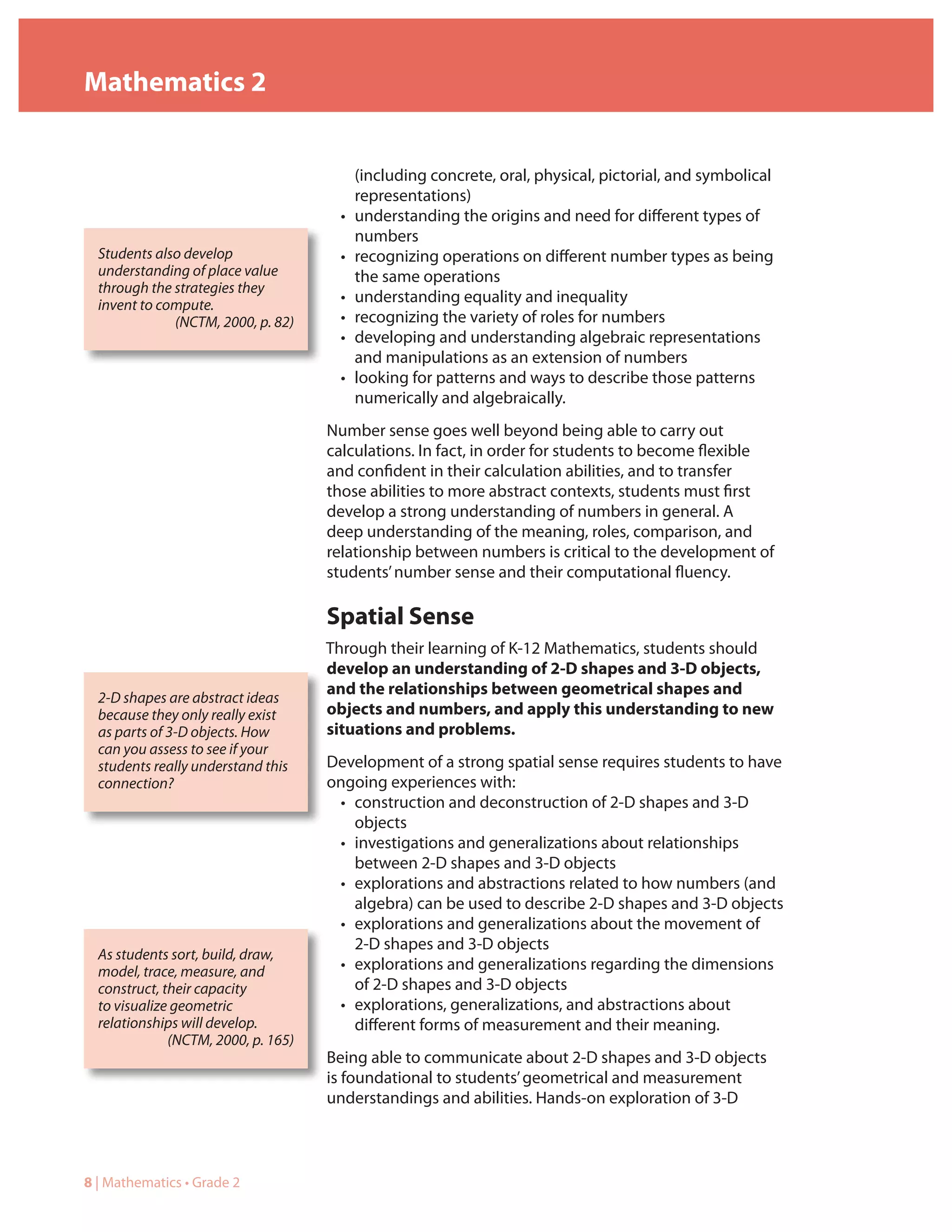 Mathematics 2


                                          (including concrete, oral, physical, pictorial, and symbolical
                                          representations)
                                      •   understanding the origins and need for different types of
                                          numbers
  Students also develop               •   recognizing operations on different number types as being
  understanding of place value            the same operations
  through the strategies they
  invent to compute.                  •   understanding equality and inequality
              (NCTM, 2000, p. 82)     •   recognizing the variety of roles for numbers
                                      •   developing and understanding algebraic representations
                                          and manipulations as an extension of numbers
                                      •   looking for patterns and ways to describe those patterns
                                          numerically and algebraically.
                                     Number sense goes well beyond being able to carry out
                                     calculations. In fact, in order for students to become flexible
                                     and confident in their calculation abilities, and to transfer
                                     those abilities to more abstract contexts, students must first
                                     develop a strong understanding of numbers in general. A
                                     deep understanding of the meaning, roles, comparison, and
                                     relationship between numbers is critical to the development of
                                     students’ number sense and their computational fluency.

                                     Spatial Sense
                                     Through their learning of K-12 Mathematics, students should
                                     develop an understanding of 2-D shapes and 3-D objects,
                                     and the relationships between geometrical shapes and
  2-D shapes are abstract ideas
  because they only really exist     objects and numbers, and apply this understanding to new
  as parts of 3-D objects. How       situations and problems.
  can you assess to see if your
  students really understand this    Development of a strong spatial sense requires students to have
  connection?                        ongoing experiences with:
                                      • construction and deconstruction of 2-D shapes and 3-D
                                        objects
                                      • investigations and generalizations about relationships
                                        between 2-D shapes and 3-D objects
                                      • explorations and abstractions related to how numbers (and
                                        algebra) can be used to describe 2-D shapes and 3-D objects
                                      • explorations and generalizations about the movement of
                                        2-D shapes and 3-D objects
  As students sort, build, draw,
  model, trace, measure, and          • explorations and generalizations regarding the dimensions
  construct, their capacity             of 2-D shapes and 3-D objects
  to visualize geometric              • explorations, generalizations, and abstractions about
  relationships will develop.           different forms of measurement and their meaning.
              (NCTM, 2000, p. 165)
                                     Being able to communicate about 2-D shapes and 3-D objects
                                     is foundational to students’ geometrical and measurement
                                     understandings and abilities. Hands-on exploration of 3-D



8 | Mathematics • Grade 2
 