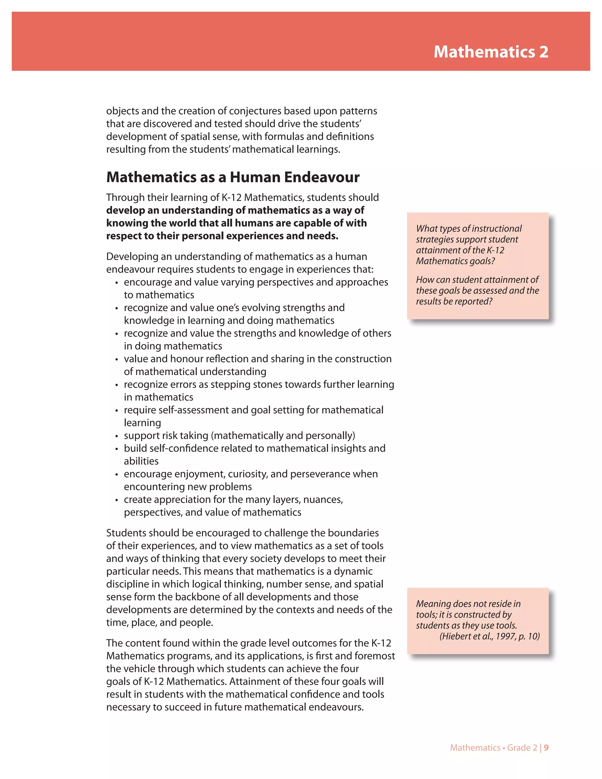Mathematics 2


objects and the creation of conjectures based upon patterns
that are discovered and tested should drive the students’
development of spatial sense, with formulas and definitions
resulting from the students’ mathematical learnings.

Mathematics as a Human Endeavour
Through their learning of K-12 Mathematics, students should
develop an understanding of mathematics as a way of
knowing the world that all humans are capable of with               What types of instructional
respect to their personal experiences and needs.                    strategies support student
                                                                    attainment of the K-12
Developing an understanding of mathematics as a human               Mathematics goals?
endeavour requires students to engage in experiences that:
  • encourage and value varying perspectives and approaches         How can student attainment of
    to mathematics                                                  these goals be assessed and the
                                                                    results be reported?
  • recognize and value one’s evolving strengths and
    knowledge in learning and doing mathematics
  • recognize and value the strengths and knowledge of others
    in doing mathematics
  • value and honour reflection and sharing in the construction
    of mathematical understanding
  • recognize errors as stepping stones towards further learning
    in mathematics
  • require self-assessment and goal setting for mathematical
    learning
  • support risk taking (mathematically and personally)
  • build self-confidence related to mathematical insights and
    abilities
  • encourage enjoyment, curiosity, and perseverance when
    encountering new problems
  • create appreciation for the many layers, nuances,
    perspectives, and value of mathematics
Students should be encouraged to challenge the boundaries
of their experiences, and to view mathematics as a set of tools
and ways of thinking that every society develops to meet their
particular needs. This means that mathematics is a dynamic
discipline in which logical thinking, number sense, and spatial
sense form the backbone of all developments and those
                                                                    Meaning does not reside in
developments are determined by the contexts and needs of the        tools; it is constructed by
time, place, and people.                                            students as they use tools.
                                                                           (Hiebert et al., 1997, p. 10)
The content found within the grade level outcomes for the K-12
Mathematics programs, and its applications, is first and foremost
the vehicle through which students can achieve the four
goals of K-12 Mathematics. Attainment of these four goals will
result in students with the mathematical confidence and tools
necessary to succeed in future mathematical endeavours.


                                                                             Mathematics • Grade 2 | 9
 