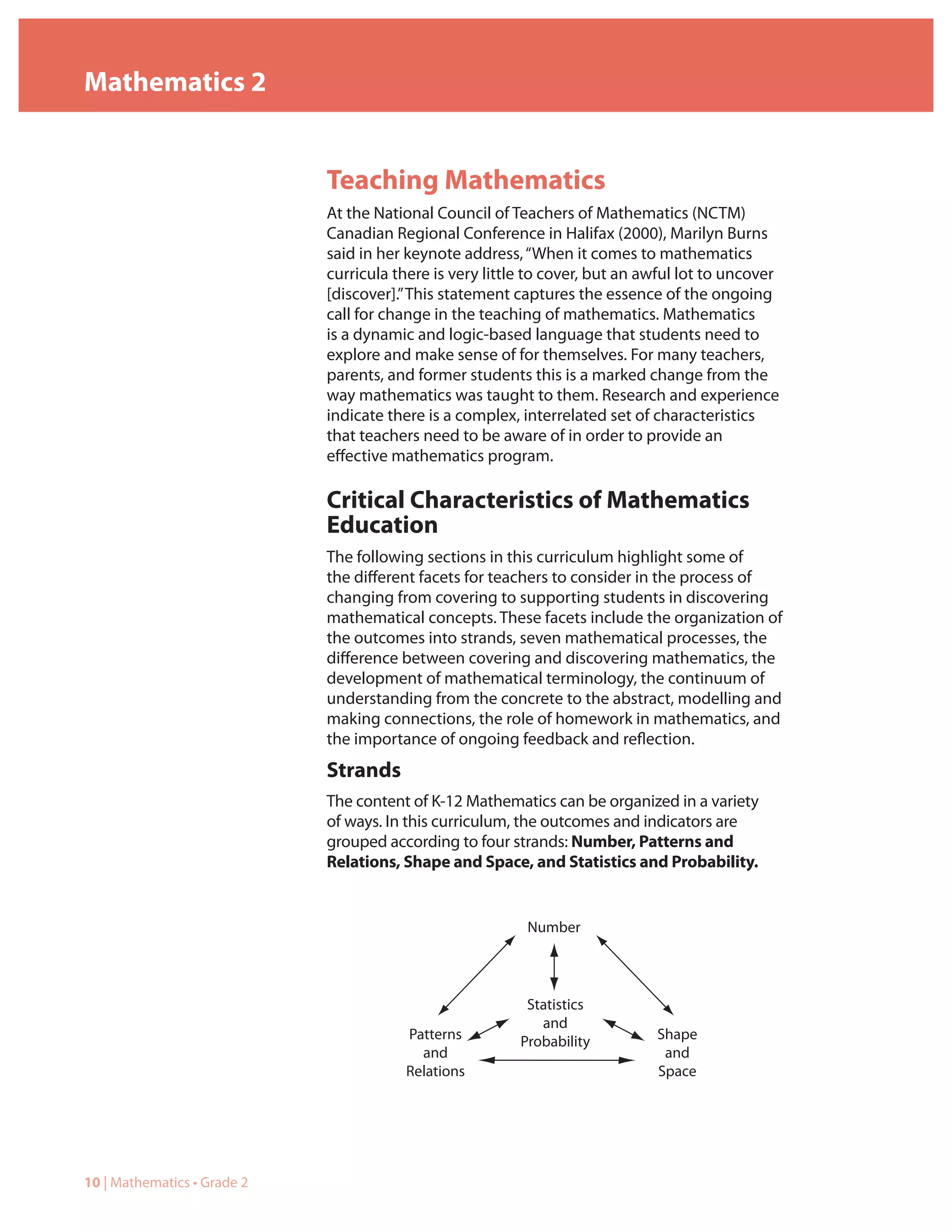 Mathematics 2


                             Teaching Mathematics
                             At the National Council of Teachers of Mathematics (NCTM)
                             Canadian Regional Conference in Halifax (2000), Marilyn Burns
                             said in her keynote address, “When it comes to mathematics
                             curricula there is very little to cover, but an awful lot to uncover
                             [discover].” This statement captures the essence of the ongoing
                             call for change in the teaching of mathematics. Mathematics
                             is a dynamic and logic-based language that students need to
                             explore and make sense of for themselves. For many teachers,
                             parents, and former students this is a marked change from the
                             way mathematics was taught to them. Research and experience
                             indicate there is a complex, interrelated set of characteristics
                             that teachers need to be aware of in order to provide an
                             effective mathematics program.

                             Critical Characteristics of Mathematics
                             Education
                             The following sections in this curriculum highlight some of
                             the different facets for teachers to consider in the process of
                             changing from covering to supporting students in discovering
                             mathematical concepts. These facets include the organization of
                             the outcomes into strands, seven mathematical processes, the
                             difference between covering and discovering mathematics, the
                             development of mathematical terminology, the continuum of
                             understanding from the concrete to the abstract, modelling and
                             making connections, the role of homework in mathematics, and
                             the importance of ongoing feedback and reflection.
                             Strands
                             The content of K-12 Mathematics can be organized in a variety
                             of ways. In this curriculum, the outcomes and indicators are
                             grouped according to four strands: Number, Patterns and
                             Relations, Shape and Space, and Statistics and Probability.


                                                           Number




                                                           Statistics
                                                             and
                                        Patterns          Probability         Shape
                                          and                                  and
                                        Relations                             Space




10 | Mathematics • Grade 2
 