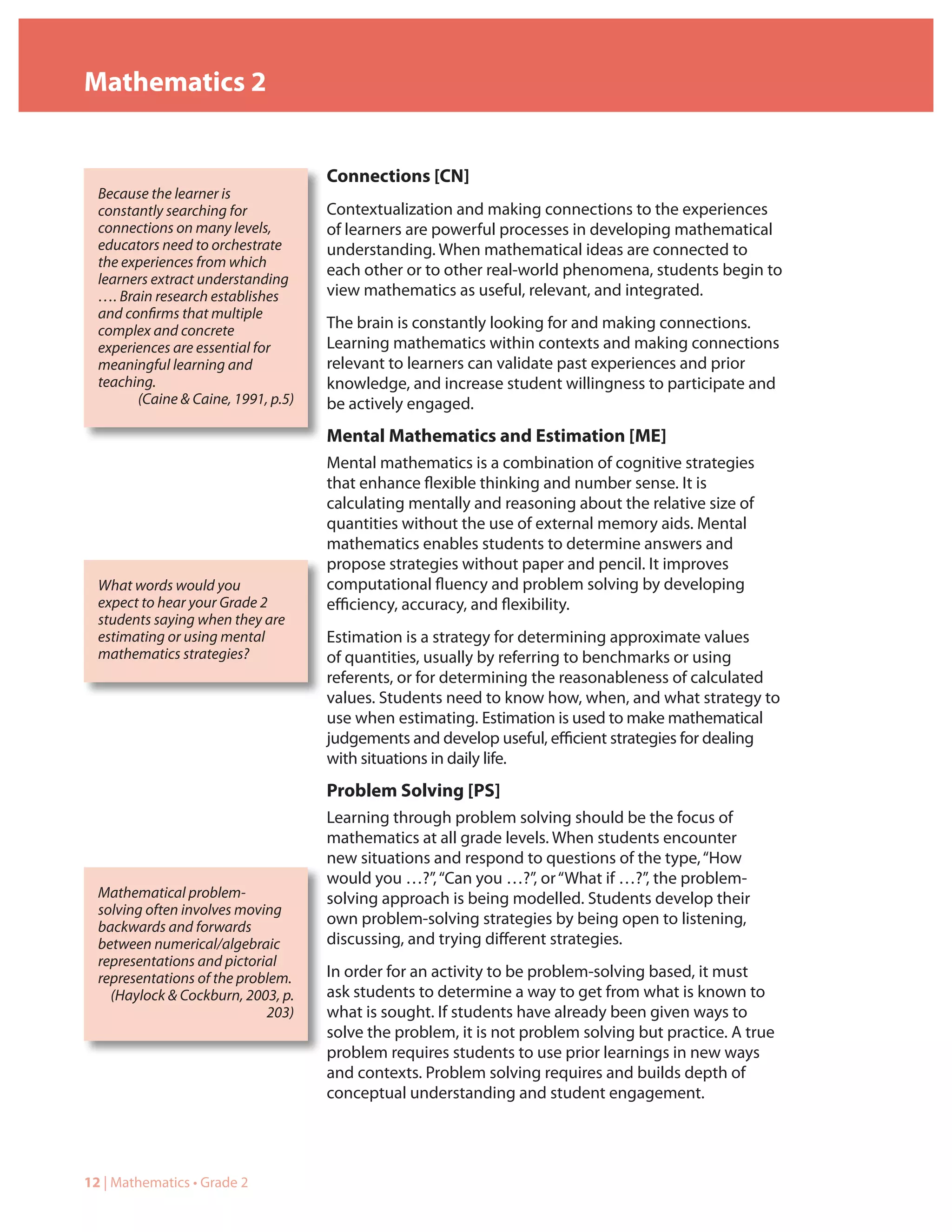 Mathematics 2


                                     Connections [CN]
  Because the learner is
  constantly searching for           Contextualization and making connections to the experiences
  connections on many levels,        of learners are powerful processes in developing mathematical
  educators need to orchestrate      understanding. When mathematical ideas are connected to
  the experiences from which
                                     each other or to other real-world phenomena, students begin to
  learners extract understanding
  …. Brain research establishes      view mathematics as useful, relevant, and integrated.
  and confirms that multiple
  complex and concrete               The brain is constantly looking for and making connections.
  experiences are essential for      Learning mathematics within contexts and making connections
  meaningful learning and            relevant to learners can validate past experiences and prior
  teaching.                          knowledge, and increase student willingness to participate and
        (Caine & Caine, 1991, p.5)   be actively engaged.
                                     Mental Mathematics and Estimation [ME]
                                     Mental mathematics is a combination of cognitive strategies
                                     that enhance flexible thinking and number sense. It is
                                     calculating mentally and reasoning about the relative size of
                                     quantities without the use of external memory aids. Mental
                                     mathematics enables students to determine answers and
                                     propose strategies without paper and pencil. It improves
  What words would you               computational fluency and problem solving by developing
  expect to hear your Grade 2        efficiency, accuracy, and flexibility.
  students saying when they are
  estimating or using mental         Estimation is a strategy for determining approximate values
  mathematics strategies?            of quantities, usually by referring to benchmarks or using
                                     referents, or for determining the reasonableness of calculated
                                     values. Students need to know how, when, and what strategy to
                                     use when estimating. Estimation is used to make mathematical
                                     judgements and develop useful, efficient strategies for dealing
                                     with situations in daily life.
                                     Problem Solving [PS]
                                     Learning through problem solving should be the focus of
                                     mathematics at all grade levels. When students encounter
                                     new situations and respond to questions of the type, “How
                                     would you …?”, “Can you …?”, or “What if …?”, the problem-
  Mathematical problem-              solving approach is being modelled. Students develop their
  solving often involves moving
  backwards and forwards             own problem-solving strategies by being open to listening,
  between numerical/algebraic        discussing, and trying different strategies.
  representations and pictorial
  representations of the problem.    In order for an activity to be problem-solving based, it must
    (Haylock & Cockburn, 2003, p.    ask students to determine a way to get from what is known to
                             203)    what is sought. If students have already been given ways to
                                     solve the problem, it is not problem solving but practice. A true
                                     problem requires students to use prior learnings in new ways
                                     and contexts. Problem solving requires and builds depth of
                                     conceptual understanding and student engagement.




12 | Mathematics • Grade 2
 