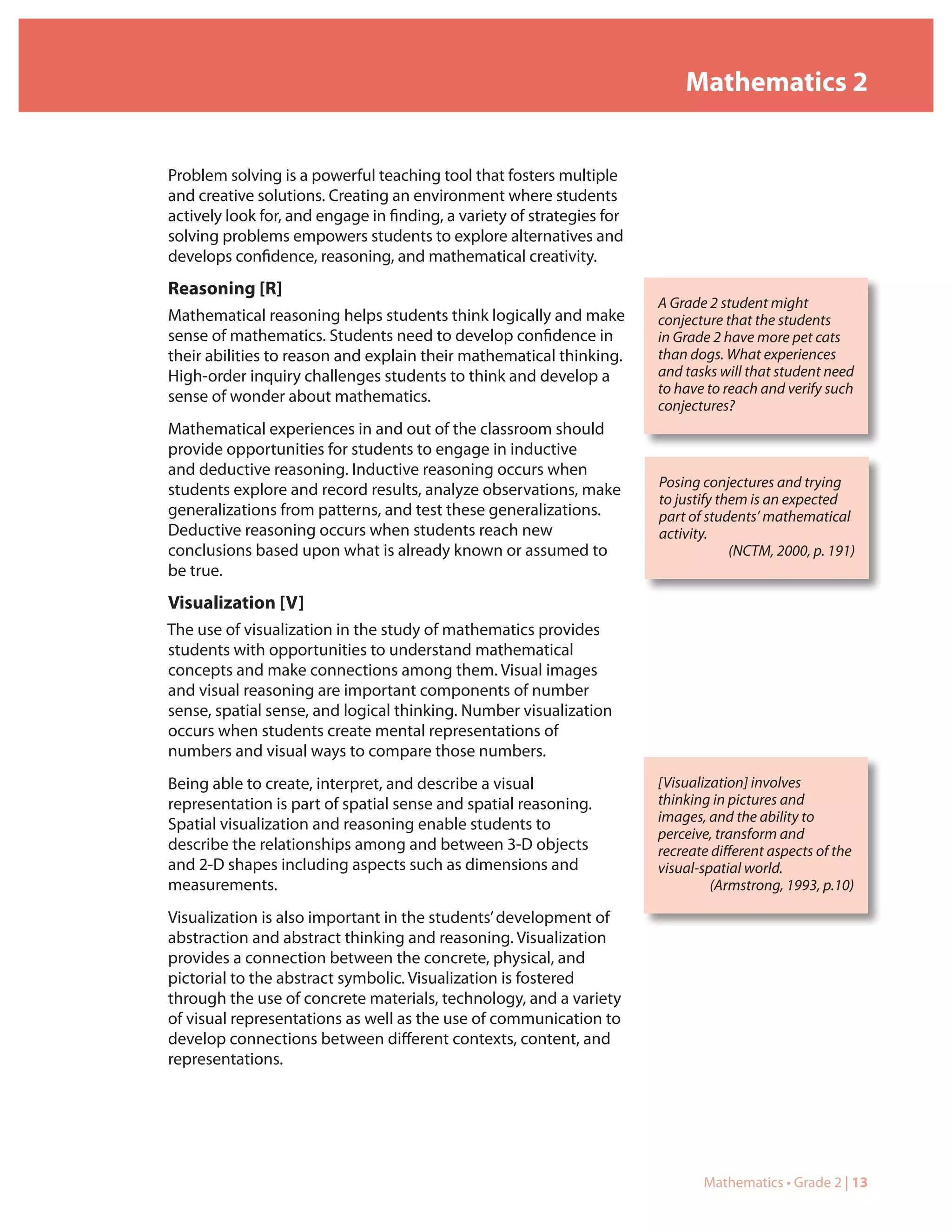 Mathematics 2


Problem solving is a powerful teaching tool that fosters multiple
and creative solutions. Creating an environment where students
actively look for, and engage in finding, a variety of strategies for
solving problems empowers students to explore alternatives and
develops confidence, reasoning, and mathematical creativity.
Reasoning [R]
                                                                        A Grade 2 student might
Mathematical reasoning helps students think logically and make          conjecture that the students
sense of mathematics. Students need to develop confidence in            in Grade 2 have more pet cats
their abilities to reason and explain their mathematical thinking.      than dogs. What experiences
High-order inquiry challenges students to think and develop a           and tasks will that student need
                                                                        to have to reach and verify such
sense of wonder about mathematics.
                                                                        conjectures?
Mathematical experiences in and out of the classroom should
provide opportunities for students to engage in inductive
and deductive reasoning. Inductive reasoning occurs when
                                                                        Posing conjectures and trying
students explore and record results, analyze observations, make
                                                                        to justify them is an expected
generalizations from patterns, and test these generalizations.          part of students’ mathematical
Deductive reasoning occurs when students reach new                      activity.
conclusions based upon what is already known or assumed to                           (NCTM, 2000, p. 191)
be true.
Visualization [V]
The use of visualization in the study of mathematics provides
students with opportunities to understand mathematical
concepts and make connections among them. Visual images
and visual reasoning are important components of number
sense, spatial sense, and logical thinking. Number visualization
occurs when students create mental representations of
numbers and visual ways to compare those numbers.
Being able to create, interpret, and describe a visual                  [Visualization] involves
representation is part of spatial sense and spatial reasoning.          thinking in pictures and
                                                                        images, and the ability to
Spatial visualization and reasoning enable students to
                                                                        perceive, transform and
describe the relationships among and between 3-D objects                recreate different aspects of the
and 2-D shapes including aspects such as dimensions and                 visual-spatial world.
measurements.                                                                    (Armstrong, 1993, p.10)

Visualization is also important in the students’ development of
abstraction and abstract thinking and reasoning. Visualization
provides a connection between the concrete, physical, and
pictorial to the abstract symbolic. Visualization is fostered
through the use of concrete materials, technology, and a variety
of visual representations as well as the use of communication to
develop connections between different contexts, content, and
representations.




                                                                               Mathematics • Grade 2 | 13
 