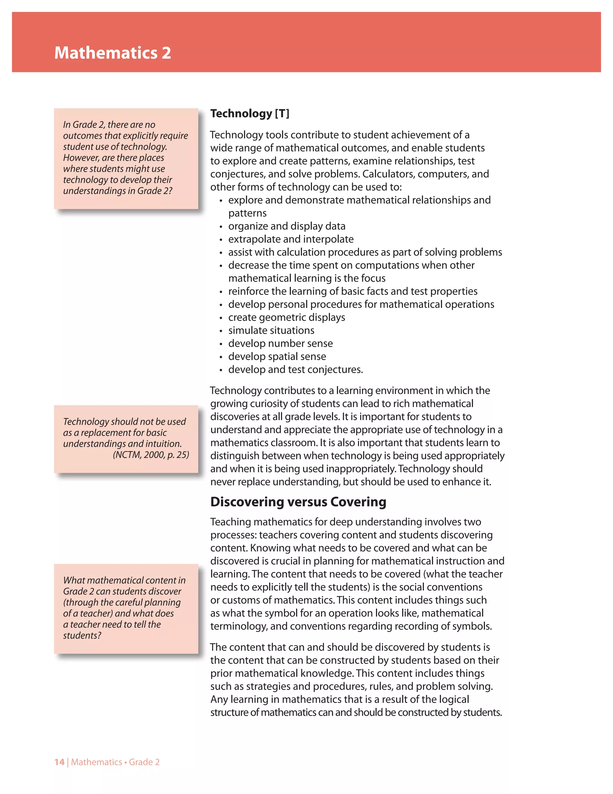 Mathematics 2


                                     Technology [T]
  In Grade 2, there are no
  outcomes that explicitly require   Technology tools contribute to student achievement of a
  student use of technology.         wide range of mathematical outcomes, and enable students
  However, are there places          to explore and create patterns, examine relationships, test
  where students might use
                                     conjectures, and solve problems. Calculators, computers, and
  technology to develop their
  understandings in Grade 2?         other forms of technology can be used to:
                                       • explore and demonstrate mathematical relationships and
                                         patterns
                                       • organize and display data
                                       • extrapolate and interpolate
                                       • assist with calculation procedures as part of solving problems
                                       • decrease the time spent on computations when other
                                         mathematical learning is the focus
                                       • reinforce the learning of basic facts and test properties
                                       • develop personal procedures for mathematical operations
                                       • create geometric displays
                                       • simulate situations
                                       • develop number sense
                                       • develop spatial sense
                                       • develop and test conjectures.
                                     Technology contributes to a learning environment in which the
                                     growing curiosity of students can lead to rich mathematical
  Technology should not be used      discoveries at all grade levels. It is important for students to
  as a replacement for basic         understand and appreciate the appropriate use of technology in a
  understandings and intuition.      mathematics classroom. It is also important that students learn to
              (NCTM, 2000, p. 25)    distinguish between when technology is being used appropriately
                                     and when it is being used inappropriately. Technology should
                                     never replace understanding, but should be used to enhance it.
                                     Discovering versus Covering
                                     Teaching mathematics for deep understanding involves two
                                     processes: teachers covering content and students discovering
                                     content. Knowing what needs to be covered and what can be
                                     discovered is crucial in planning for mathematical instruction and
                                     learning. The content that needs to be covered (what the teacher
  What mathematical content in
  Grade 2 can students discover      needs to explicitly tell the students) is the social conventions
  (through the careful planning      or customs of mathematics. This content includes things such
  of a teacher) and what does        as what the symbol for an operation looks like, mathematical
  a teacher need to tell the         terminology, and conventions regarding recording of symbols.
  students?
                                     The content that can and should be discovered by students is
                                     the content that can be constructed by students based on their
                                     prior mathematical knowledge. This content includes things
                                     such as strategies and procedures, rules, and problem solving.
                                     Any learning in mathematics that is a result of the logical
                                     structure of mathematics can and should be constructed by students.



14 | Mathematics • Grade 2
 