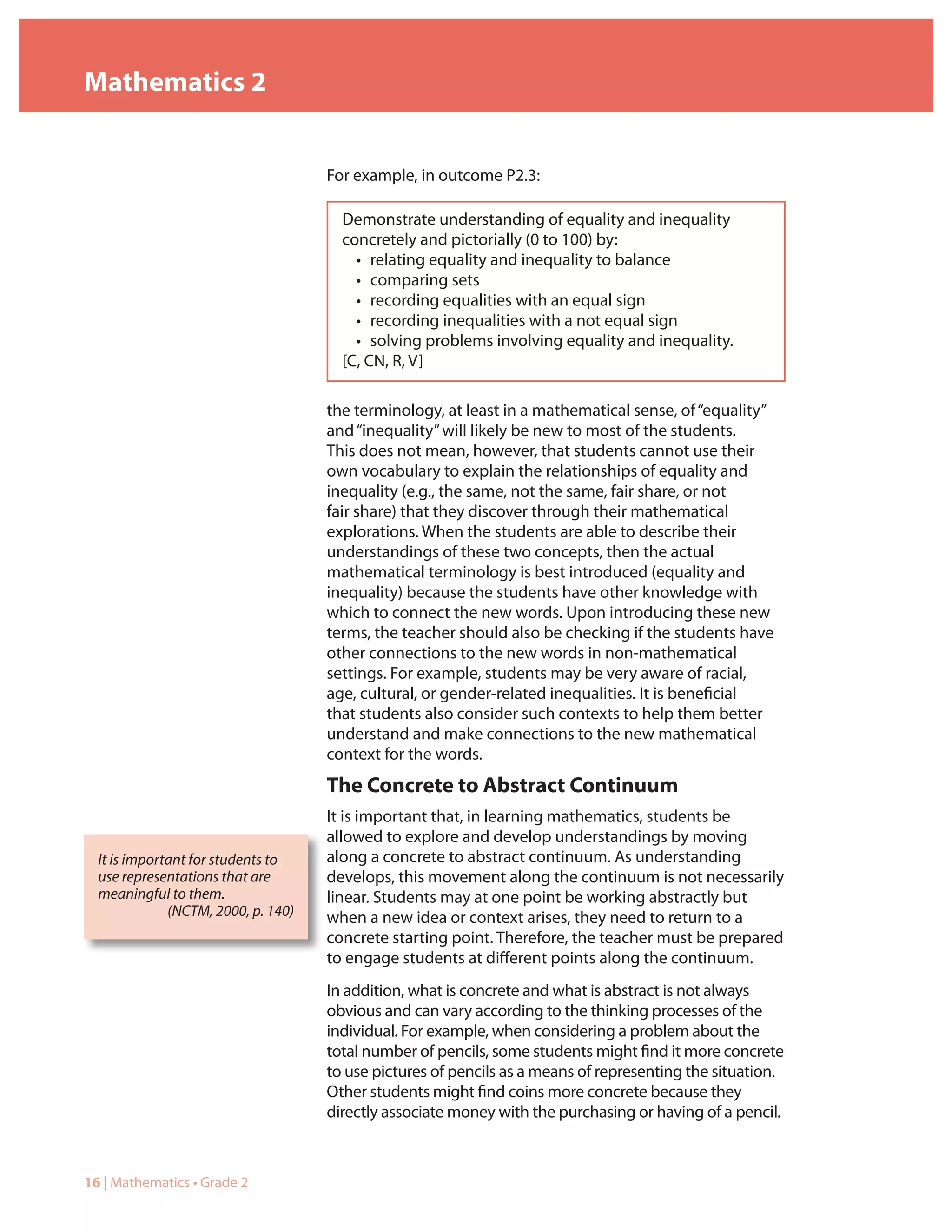 Mathematics 2


                                     For example, in outcome P2.3:

                                       Demonstrate understanding of equality and inequality
                                       concretely and pictorially (0 to 100) by:
                                         • relating equality and inequality to balance
                                         • comparing sets
                                         • recording equalities with an equal sign
                                         • recording inequalities with a not equal sign
                                         • solving problems involving equality and inequality.
                                       [C, CN, R, V]

                                     the terminology, at least in a mathematical sense, of “equality”
                                     and “inequality” will likely be new to most of the students.
                                     This does not mean, however, that students cannot use their
                                     own vocabulary to explain the relationships of equality and
                                     inequality (e.g., the same, not the same, fair share, or not
                                     fair share) that they discover through their mathematical
                                     explorations. When the students are able to describe their
                                     understandings of these two concepts, then the actual
                                     mathematical terminology is best introduced (equality and
                                     inequality) because the students have other knowledge with
                                     which to connect the new words. Upon introducing these new
                                     terms, the teacher should also be checking if the students have
                                     other connections to the new words in non-mathematical
                                     settings. For example, students may be very aware of racial,
                                     age, cultural, or gender-related inequalities. It is beneficial
                                     that students also consider such contexts to help them better
                                     understand and make connections to the new mathematical
                                     context for the words.
                                     The Concrete to Abstract Continuum
                                     It is important that, in learning mathematics, students be
                                     allowed to explore and develop understandings by moving
  It is important for students to    along a concrete to abstract continuum. As understanding
  use representations that are       develops, this movement along the continuum is not necessarily
  meaningful to them.                linear. Students may at one point be working abstractly but
              (NCTM, 2000, p. 140)   when a new idea or context arises, they need to return to a
                                     concrete starting point. Therefore, the teacher must be prepared
                                     to engage students at different points along the continuum.
                                     In addition, what is concrete and what is abstract is not always
                                     obvious and can vary according to the thinking processes of the
                                     individual. For example, when considering a problem about the
                                     total number of pencils, some students might find it more concrete
                                     to use pictures of pencils as a means of representing the situation.
                                     Other students might find coins more concrete because they
                                     directly associate money with the purchasing or having of a pencil.



16 | Mathematics • Grade 2
 
