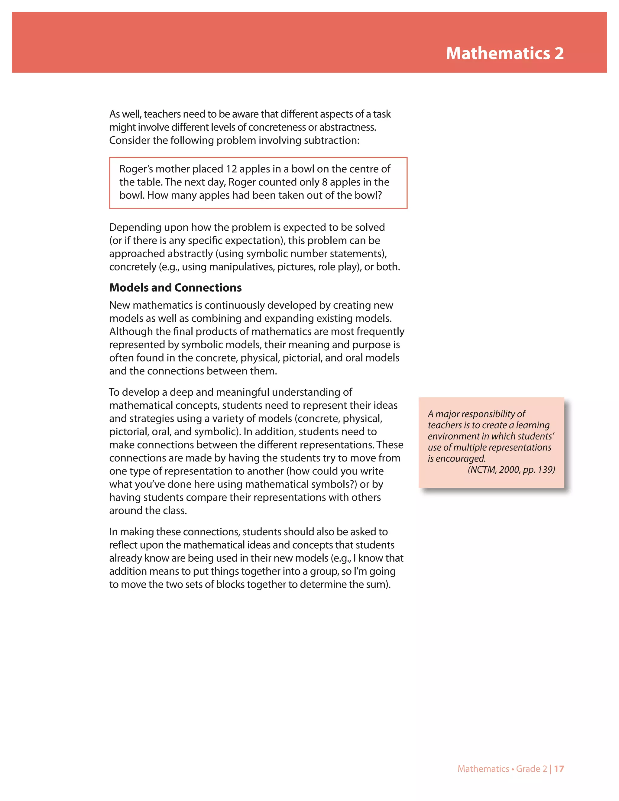 Mathematics 2


As well, teachers need to be aware that different aspects of a task
might involve different levels of concreteness or abstractness.
Consider the following problem involving subtraction:

  Roger’s mother placed 12 apples in a bowl on the centre of
  the table. The next day, Roger counted only 8 apples in the
  bowl. How many apples had been taken out of the bowl?

Depending upon how the problem is expected to be solved
(or if there is any specific expectation), this problem can be
approached abstractly (using symbolic number statements),
concretely (e.g., using manipulatives, pictures, role play), or both.
Models and Connections
New mathematics is continuously developed by creating new
models as well as combining and expanding existing models.
Although the final products of mathematics are most frequently
represented by symbolic models, their meaning and purpose is
often found in the concrete, physical, pictorial, and oral models
and the connections between them.
To develop a deep and meaningful understanding of
mathematical concepts, students need to represent their ideas
and strategies using a variety of models (concrete, physical,           A major responsibility of
                                                                        teachers is to create a learning
pictorial, oral, and symbolic). In addition, students need to           environment in which students’
make connections between the different representations. These           use of multiple representations
connections are made by having the students try to move from            is encouraged.
one type of representation to another (how could you write                        (NCTM, 2000, pp. 139)
what you’ve done here using mathematical symbols?) or by
having students compare their representations with others
around the class.
In making these connections, students should also be asked to
reflect upon the mathematical ideas and concepts that students
already know are being used in their new models (e.g., I know that
addition means to put things together into a group, so I’m going
to move the two sets of blocks together to determine the sum).




                                                                               Mathematics • Grade 2 | 17
 
