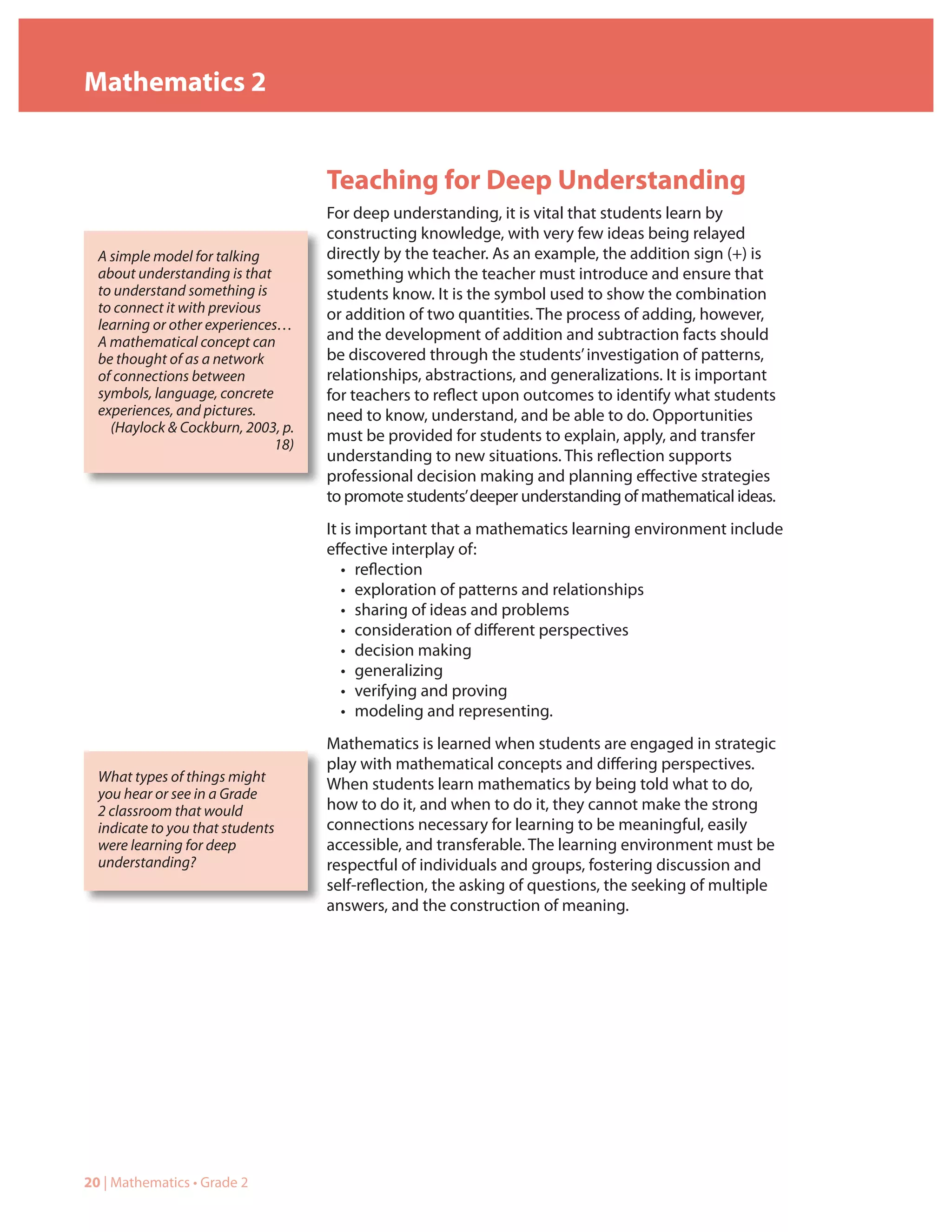 Mathematics 2


                                     Teaching for Deep Understanding
                                     For deep understanding, it is vital that students learn by
                                     constructing knowledge, with very few ideas being relayed
  A simple model for talking         directly by the teacher. As an example, the addition sign (+) is
  about understanding is that        something which the teacher must introduce and ensure that
  to understand something is         students know. It is the symbol used to show the combination
  to connect it with previous        or addition of two quantities. The process of adding, however,
  learning or other experiences…
  A mathematical concept can         and the development of addition and subtraction facts should
  be thought of as a network         be discovered through the students’ investigation of patterns,
  of connections between             relationships, abstractions, and generalizations. It is important
  symbols, language, concrete        for teachers to reflect upon outcomes to identify what students
  experiences, and pictures.         need to know, understand, and be able to do. Opportunities
    (Haylock & Cockburn, 2003, p.
                                     must be provided for students to explain, apply, and transfer
                               18)
                                     understanding to new situations. This reflection supports
                                     professional decision making and planning effective strategies
                                     to promote students’ deeper understanding of mathematical ideas.
                                     It is important that a mathematics learning environment include
                                     effective interplay of:
                                        • reflection
                                        • exploration of patterns and relationships
                                        • sharing of ideas and problems
                                        • consideration of different perspectives
                                        • decision making
                                        • generalizing
                                        • verifying and proving
                                        • modeling and representing.
                                     Mathematics is learned when students are engaged in strategic
                                     play with mathematical concepts and differing perspectives.
  What types of things might         When students learn mathematics by being told what to do,
  you hear or see in a Grade
  2 classroom that would             how to do it, and when to do it, they cannot make the strong
  indicate to you that students      connections necessary for learning to be meaningful, easily
  were learning for deep             accessible, and transferable. The learning environment must be
  understanding?                     respectful of individuals and groups, fostering discussion and
                                     self-reflection, the asking of questions, the seeking of multiple
                                     answers, and the construction of meaning.




20 | Mathematics • Grade 2
 