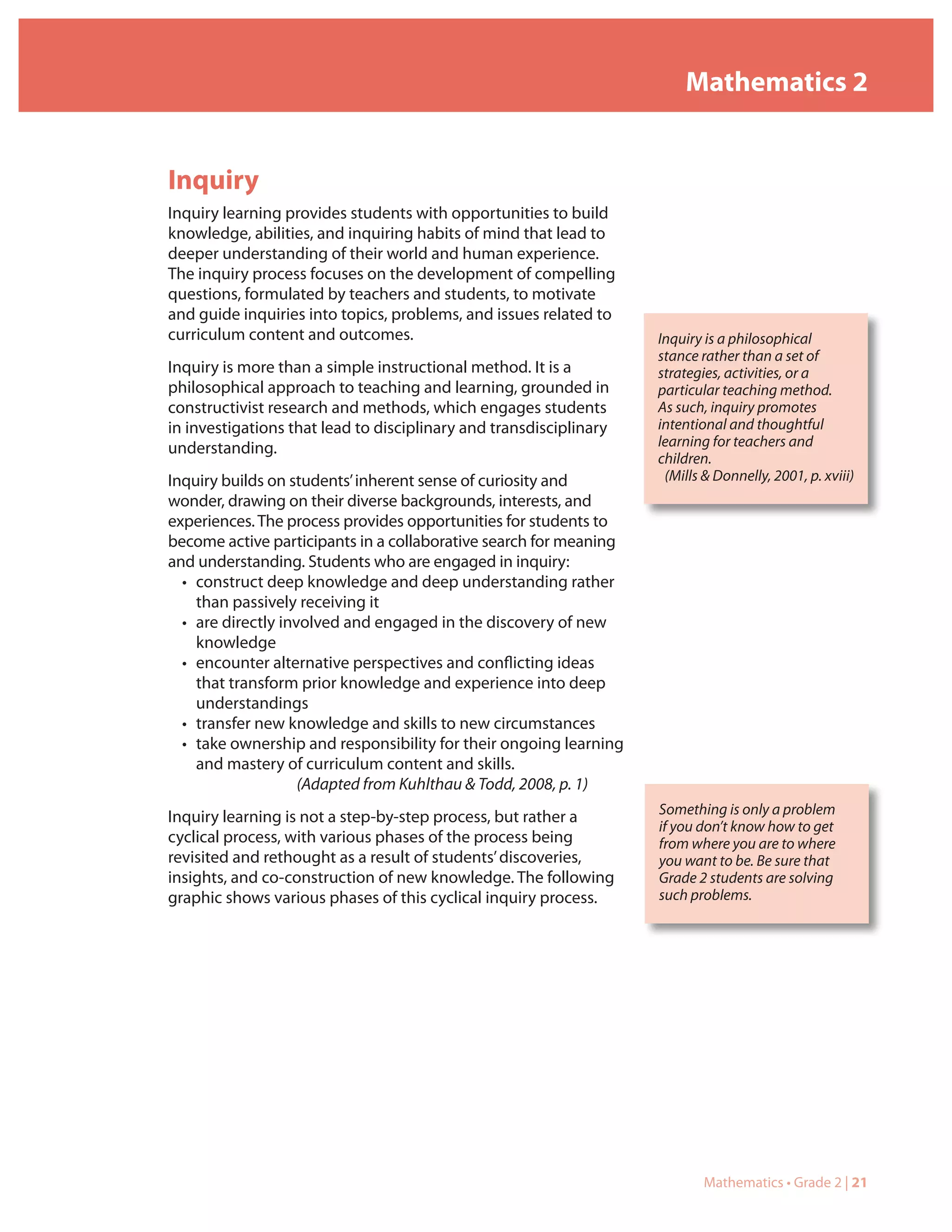 Mathematics 2


Inquiry
Inquiry learning provides students with opportunities to build
knowledge, abilities, and inquiring habits of mind that lead to
deeper understanding of their world and human experience.
The inquiry process focuses on the development of compelling
questions, formulated by teachers and students, to motivate
and guide inquiries into topics, problems, and issues related to
curriculum content and outcomes.                                    Inquiry is a philosophical
                                                                    stance rather than a set of
Inquiry is more than a simple instructional method. It is a         strategies, activities, or a
philosophical approach to teaching and learning, grounded in        particular teaching method.
constructivist research and methods, which engages students         As such, inquiry promotes
in investigations that lead to disciplinary and transdisciplinary   intentional and thoughtful
understanding.                                                      learning for teachers and
                                                                    children.
Inquiry builds on students’ inherent sense of curiosity and          (Mills & Donnelly, 2001, p. xviii)
wonder, drawing on their diverse backgrounds, interests, and
experiences. The process provides opportunities for students to
become active participants in a collaborative search for meaning
and understanding. Students who are engaged in inquiry:
  • construct deep knowledge and deep understanding rather
    than passively receiving it
  • are directly involved and engaged in the discovery of new
    knowledge
  • encounter alternative perspectives and conflicting ideas
    that transform prior knowledge and experience into deep
    understandings
  • transfer new knowledge and skills to new circumstances
  • take ownership and responsibility for their ongoing learning
    and mastery of curriculum content and skills.
                    (Adapted from Kuhlthau & Todd, 2008, p. 1)
                                                                    Something is only a problem
Inquiry learning is not a step-by-step process, but rather a
                                                                    if you don’t know how to get
cyclical process, with various phases of the process being          from where you are to where
revisited and rethought as a result of students’ discoveries,       you want to be. Be sure that
insights, and co-construction of new knowledge. The following       Grade 2 students are solving
graphic shows various phases of this cyclical inquiry process.      such problems.




                                                                            Mathematics • Grade 2 | 21
 