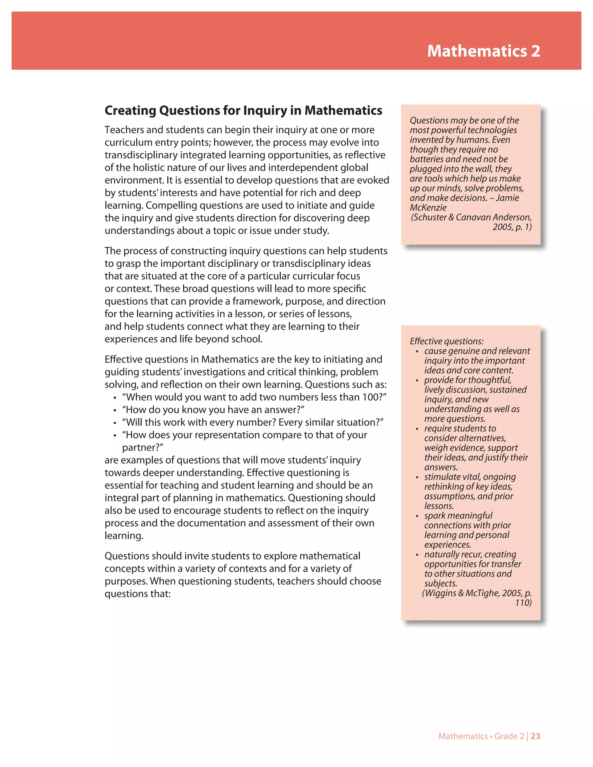 Mathematics 2


Creating Questions for Inquiry in Mathematics
                                                                     Questions may be one of the
Teachers and students can begin their inquiry at one or more         most powerful technologies
curriculum entry points; however, the process may evolve into        invented by humans. Even
                                                                     though they require no
transdisciplinary integrated learning opportunities, as reflective   batteries and need not be
of the holistic nature of our lives and interdependent global        plugged into the wall, they
environment. It is essential to develop questions that are evoked    are tools which help us make
                                                                     up our minds, solve problems,
by students’ interests and have potential for rich and deep          and make decisions. – Jamie
learning. Compelling questions are used to initiate and guide        McKenzie
the inquiry and give students direction for discovering deep         (Schuster & Canavan Anderson,
understandings about a topic or issue under study.                                         2005, p. 1)

The process of constructing inquiry questions can help students
to grasp the important disciplinary or transdisciplinary ideas
that are situated at the core of a particular curricular focus
or context. These broad questions will lead to more specific
questions that can provide a framework, purpose, and direction
for the learning activities in a lesson, or series of lessons,
and help students connect what they are learning to their
experiences and life beyond school.                                  Effective questions:
                                                                      • cause genuine and relevant
Effective questions in Mathematics are the key to initiating and         inquiry into the important
guiding students’ investigations and critical thinking, problem          ideas and core content.
                                                                      • provide for thoughtful,
solving, and reflection on their own learning. Questions such as:        lively discussion, sustained
  • “When would you want to add two numbers less than 100?”              inquiry, and new
  • “How do you know you have an answer?”                                understanding as well as
  • “Will this work with every number? Every similar situation?”         more questions.
                                                                      • require students to
  • “How does your representation compare to that of your                consider alternatives,
    partner?”                                                            weigh evidence, support
are examples of questions that will move students’ inquiry               their ideas, and justify their
                                                                         answers.
towards deeper understanding. Effective questioning is                • stimulate vital, ongoing
essential for teaching and student learning and should be an             rethinking of key ideas,
integral part of planning in mathematics. Questioning should             assumptions, and prior
                                                                         lessons.
also be used to encourage students to reflect on the inquiry          • spark meaningful
process and the documentation and assessment of their own                connections with prior
learning.                                                                learning and personal
                                                                         experiences.
Questions should invite students to explore mathematical              • naturally recur, creating
                                                                         opportunities for transfer
concepts within a variety of contexts and for a variety of               to other situations and
purposes. When questioning students, teachers should choose              subjects.
questions that:                                                         (Wiggins & McTighe, 2005, p.
                                                                                                   110)




                                                                            Mathematics • Grade 2 | 23
 