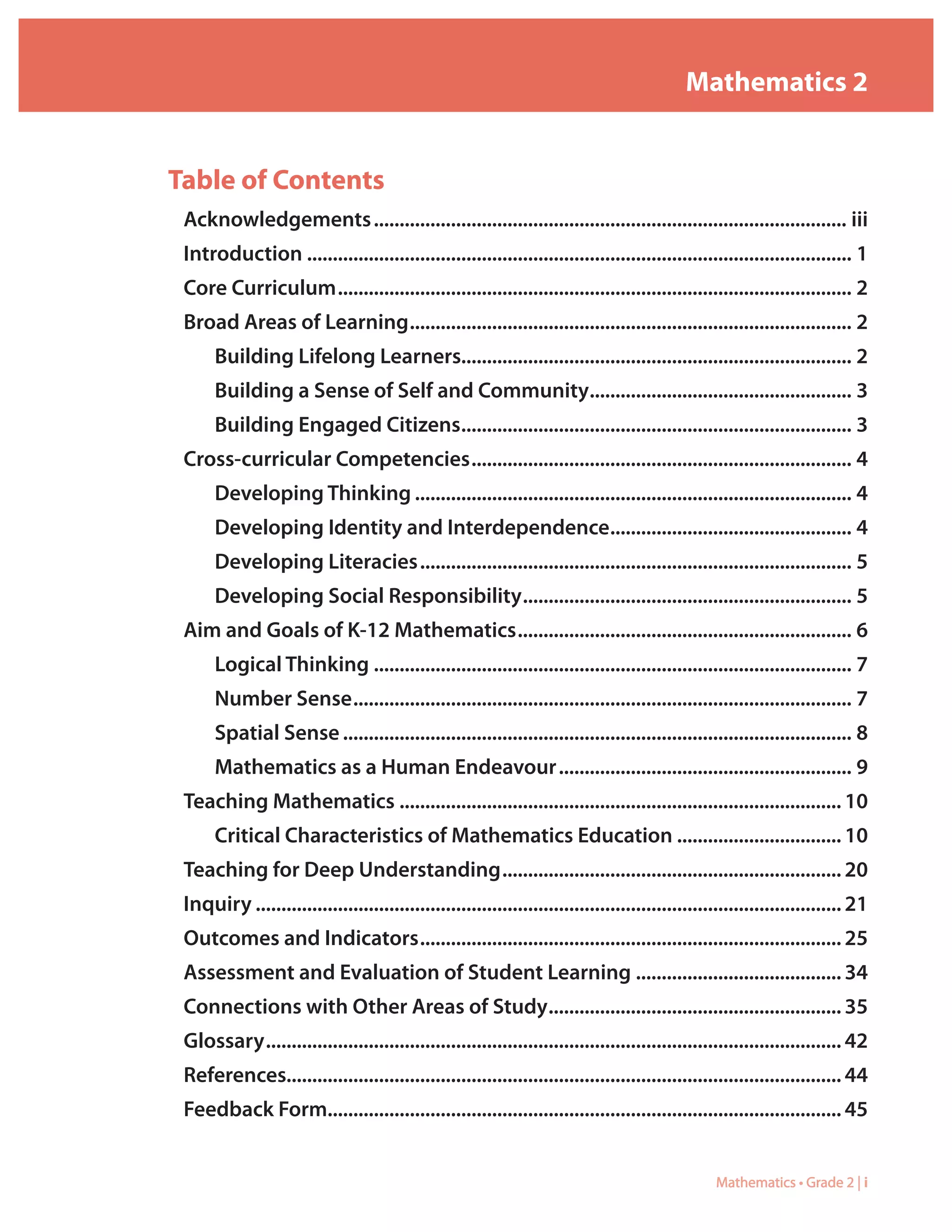Mathematics 2


Table of Contents
 Acknowledgements............................................................................................. iii
 Introduction........................................................................................................... 1
 Core.Curriculum..................................................................................................... 2
 Broad.Areas.of.Learning....................................................................................... 2
      Building.Lifelong.Learners............................................................................ 2
      Building.a.Sense.of.Self.and.Community.................................................... 3
      Building.Engaged.Citizens............................................................................. 3
 Cross-curricular.Competencies........................................................................... 4
      Developing.Thinking...................................................................................... 4
      Developing.Identity.and.Interdependence................................................ 4
      Developing.Literacies..................................................................................... 5
      Developing.Social.Responsibility................................................................. 5
 Aim.and.Goals.of.K-12.Mathematics.................................................................. 6
      Logical.Thinking.............................................................................................. 7
      Number.Sense.................................................................................................. 7
      Spatial.Sense.................................................................................................... 8
      Mathematics.as.a.Human.Endeavour.......................................................... 9
 Teaching.Mathematics....................................................................................... 10
      Critical.Characteristics.of.Mathematics.Education................................. 10
 Teaching.for.Deep.Understanding................................................................... 20
 Inquiry................................................................................................................... 21
 Outcomes.and.Indicators................................................................................... 25
 Assessment.and.Evaluation.of.Student.Learning......................................... 34
 Connections.with.Other.Areas.of.Study.......................................................... 35
 Glossary................................................................................................................. 42
 References............................................................................................................ 44
 Feedback.Form. ................................................................................................... 45
              .


                                                                                                  Mathematics • Grade 2 | i
 