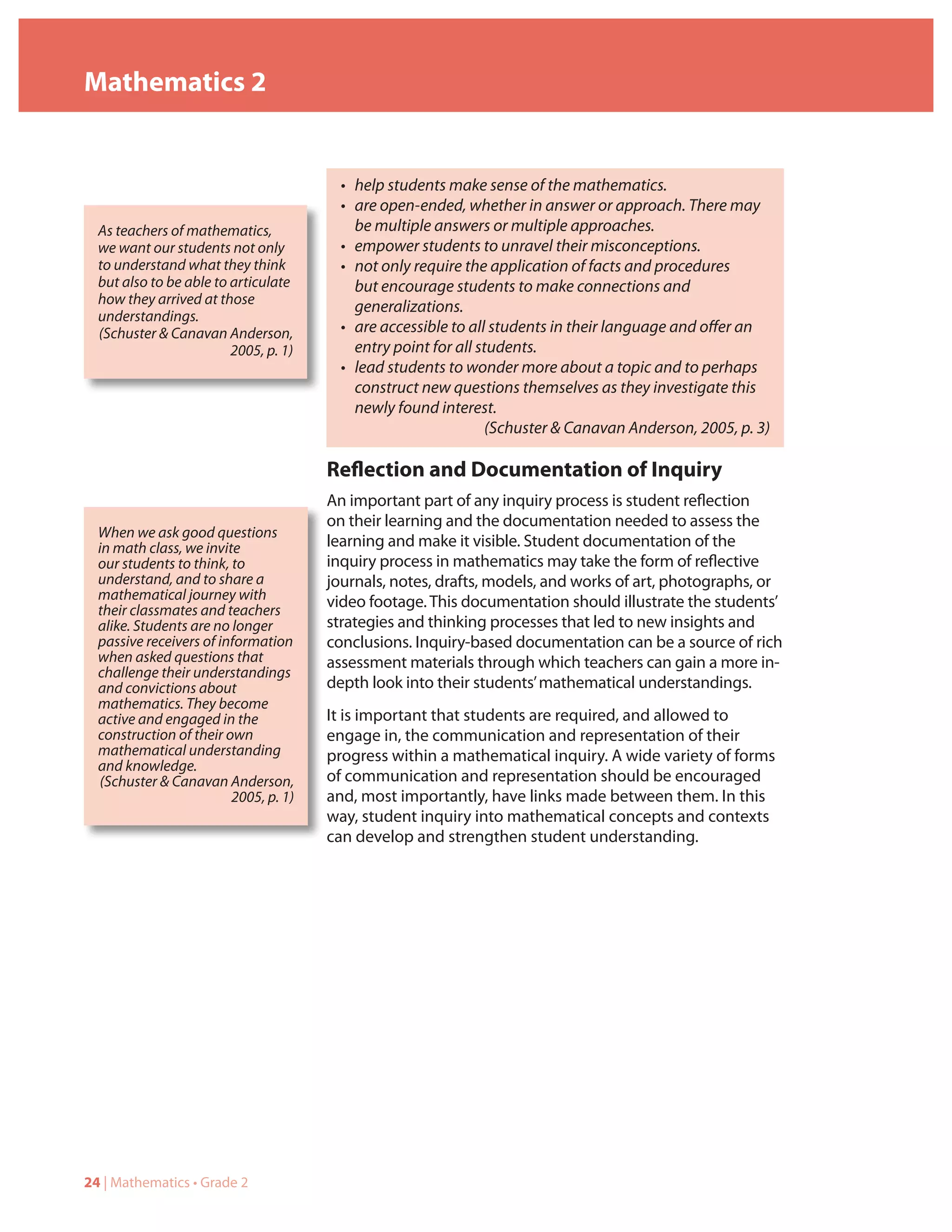 Mathematics 2


                                         • help students make sense of the mathematics.
                                         • are open-ended, whether in answer or approach. There may
  As teachers of mathematics,              be multiple answers or multiple approaches.
  we want our students not only          • empower students to unravel their misconceptions.
  to understand what they think          • not only require the application of facts and procedures
  but also to be able to articulate        but encourage students to make connections and
  how they arrived at those
                                           generalizations.
  understandings.
  (Schuster & Canavan Anderson,          • are accessible to all students in their language and offer an
                         2005, p. 1)       entry point for all students.
                                         • lead students to wonder more about a topic and to perhaps
                                           construct new questions themselves as they investigate this
                                           newly found interest.
                                                                (Schuster & Canavan Anderson, 2005, p. 3)

                                       Reflection and Documentation of Inquiry
                                       An important part of any inquiry process is student reflection
                                       on their learning and the documentation needed to assess the
  When we ask good questions
  in math class, we invite             learning and make it visible. Student documentation of the
  our students to think, to            inquiry process in mathematics may take the form of reflective
  understand, and to share a           journals, notes, drafts, models, and works of art, photographs, or
  mathematical journey with            video footage. This documentation should illustrate the students’
  their classmates and teachers
  alike. Students are no longer        strategies and thinking processes that led to new insights and
  passive receivers of information     conclusions. Inquiry-based documentation can be a source of rich
  when asked questions that            assessment materials through which teachers can gain a more in-
  challenge their understandings
  and convictions about                depth look into their students’ mathematical understandings.
  mathematics. They become
  active and engaged in the            It is important that students are required, and allowed to
  construction of their own            engage in, the communication and representation of their
  mathematical understanding           progress within a mathematical inquiry. A wide variety of forms
  and knowledge.
  (Schuster & Canavan Anderson,        of communication and representation should be encouraged
                         2005, p. 1)   and, most importantly, have links made between them. In this
                                       way, student inquiry into mathematical concepts and contexts
                                       can develop and strengthen student understanding.




24 | Mathematics • Grade 2
 