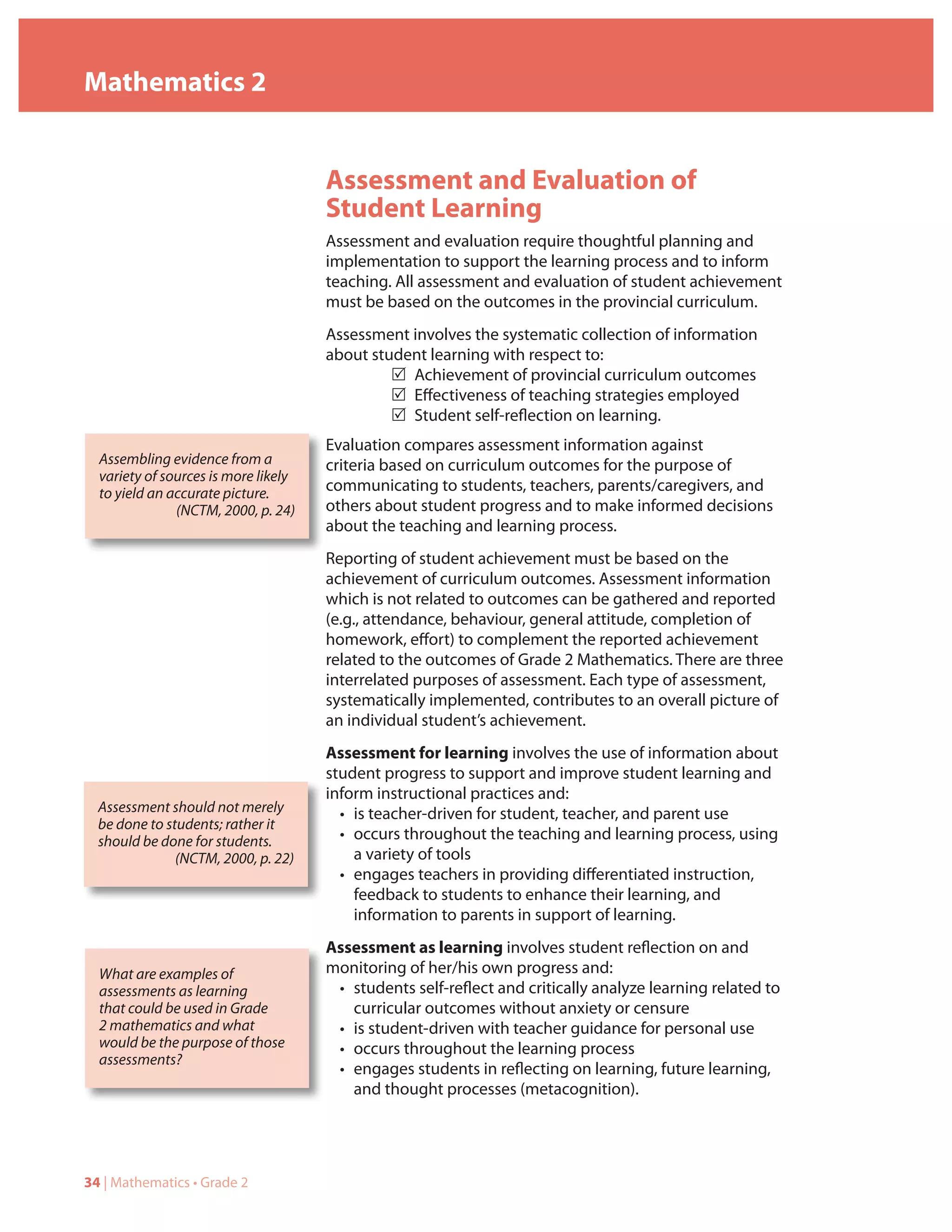 Mathematics 2


                                      Assessment and Evaluation of
                                      Student Learning
                                      Assessment and evaluation require thoughtful planning and
                                      implementation to support the learning process and to inform
                                      teaching. All assessment and evaluation of student achievement
                                      must be based on the outcomes in the provincial curriculum.
                                      Assessment involves the systematic collection of information
                                      about student learning with respect to:
                                               5 Achievement of provincial curriculum outcomes
                                               5 Effectiveness of teaching strategies employed
                                               5 Student self-reflection on learning.
                                      Evaluation compares assessment information against
  Assembling evidence from a          criteria based on curriculum outcomes for the purpose of
  variety of sources is more likely
  to yield an accurate picture.       communicating to students, teachers, parents/caregivers, and
               (NCTM, 2000, p. 24)    others about student progress and to make informed decisions
                                      about the teaching and learning process.
                                      Reporting of student achievement must be based on the
                                      achievement of curriculum outcomes. Assessment information
                                      which is not related to outcomes can be gathered and reported
                                      (e.g., attendance, behaviour, general attitude, completion of
                                      homework, effort) to complement the reported achievement
                                      related to the outcomes of Grade 2 Mathematics. There are three
                                      interrelated purposes of assessment. Each type of assessment,
                                      systematically implemented, contributes to an overall picture of
                                      an individual student’s achievement.
                                      Assessment for learning involves the use of information about
                                      student progress to support and improve student learning and
                                      inform instructional practices and:
  Assessment should not merely          • is teacher-driven for student, teacher, and parent use
  be done to students; rather it
  should be done for students.          • occurs throughout the teaching and learning process, using
               (NCTM, 2000, p. 22)        a variety of tools
                                        • engages teachers in providing differentiated instruction,
                                          feedback to students to enhance their learning, and
                                          information to parents in support of learning.
                                      Assessment as learning involves student reflection on and
  What are examples of                monitoring of her/his own progress and:
  assessments as learning              • students self-reflect and critically analyze learning related to
  that could be used in Grade            curricular outcomes without anxiety or censure
  2 mathematics and what               • is student-driven with teacher guidance for personal use
  would be the purpose of those        • occurs throughout the learning process
  assessments?
                                       • engages students in reflecting on learning, future learning,
                                         and thought processes (metacognition).




34 | Mathematics • Grade 2
 