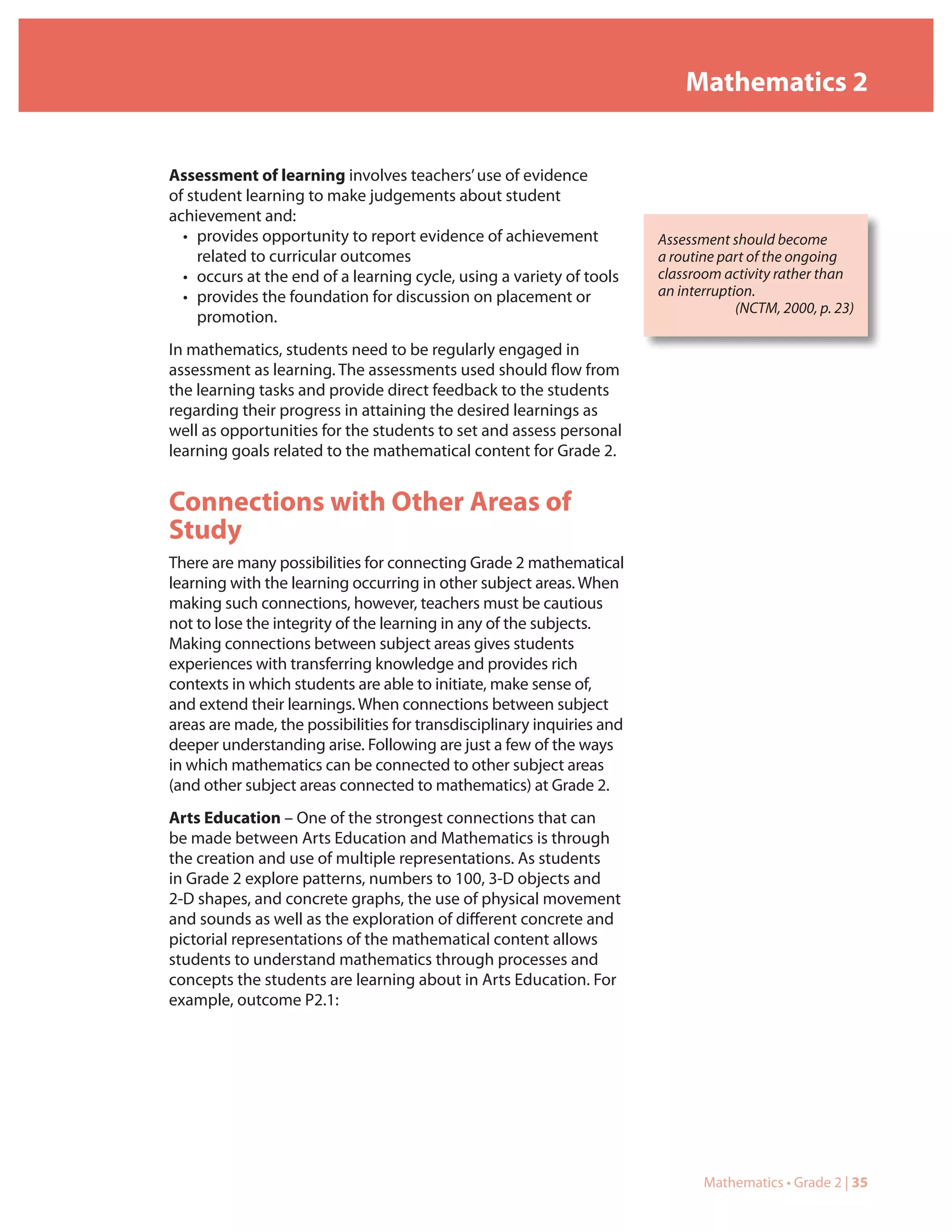 Mathematics 2


Assessment of learning involves teachers’ use of evidence
of student learning to make judgements about student
achievement and:
  • provides opportunity to report evidence of achievement              Assessment should become
     related to curricular outcomes                                     a routine part of the ongoing
  • occurs at the end of a learning cycle, using a variety of tools     classroom activity rather than
  • provides the foundation for discussion on placement or              an interruption.
                                                                                     (NCTM, 2000, p. 23)
     promotion.
In mathematics, students need to be regularly engaged in
assessment as learning. The assessments used should flow from
the learning tasks and provide direct feedback to the students
regarding their progress in attaining the desired learnings as
well as opportunities for the students to set and assess personal
learning goals related to the mathematical content for Grade 2.


Connections with Other Areas of
Study
There are many possibilities for connecting Grade 2 mathematical
learning with the learning occurring in other subject areas. When
making such connections, however, teachers must be cautious
not to lose the integrity of the learning in any of the subjects.
Making connections between subject areas gives students
experiences with transferring knowledge and provides rich
contexts in which students are able to initiate, make sense of,
and extend their learnings. When connections between subject
areas are made, the possibilities for transdisciplinary inquiries and
deeper understanding arise. Following are just a few of the ways
in which mathematics can be connected to other subject areas
(and other subject areas connected to mathematics) at Grade 2.
Arts Education – One of the strongest connections that can
be made between Arts Education and Mathematics is through
the creation and use of multiple representations. As students
in Grade 2 explore patterns, numbers to 100, 3-D objects and
2-D shapes, and concrete graphs, the use of physical movement
and sounds as well as the exploration of different concrete and
pictorial representations of the mathematical content allows
students to understand mathematics through processes and
concepts the students are learning about in Arts Education. For
example, outcome P2.1:




                                                                               Mathematics • Grade 2 | 35
 