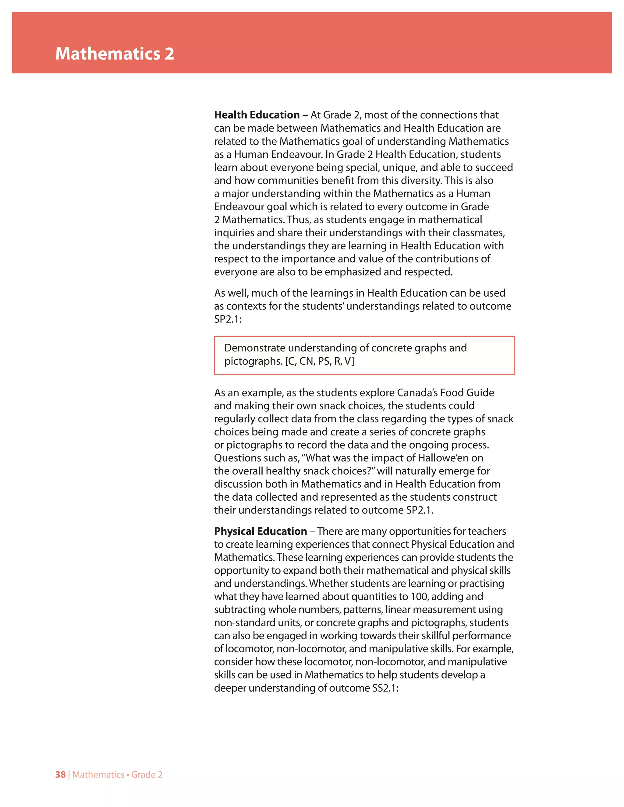 Mathematics 2


                             Health Education – At Grade 2, most of the connections that
                             can be made between Mathematics and Health Education are
                             related to the Mathematics goal of understanding Mathematics
                             as a Human Endeavour. In Grade 2 Health Education, students
                             learn about everyone being special, unique, and able to succeed
                             and how communities benefit from this diversity. This is also
                             a major understanding within the Mathematics as a Human
                             Endeavour goal which is related to every outcome in Grade
                             2 Mathematics. Thus, as students engage in mathematical
                             inquiries and share their understandings with their classmates,
                             the understandings they are learning in Health Education with
                             respect to the importance and value of the contributions of
                             everyone are also to be emphasized and respected.
                             As well, much of the learnings in Health Education can be used
                             as contexts for the students’ understandings related to outcome
                             SP2.1:

                               Demonstrate understanding of concrete graphs and
                               pictographs. [C, CN, PS, R, V]

                             As an example, as the students explore Canada’s Food Guide
                             and making their own snack choices, the students could
                             regularly collect data from the class regarding the types of snack
                             choices being made and create a series of concrete graphs
                             or pictographs to record the data and the ongoing process.
                             Questions such as, “What was the impact of Hallowe’en on
                             the overall healthy snack choices?” will naturally emerge for
                             discussion both in Mathematics and in Health Education from
                             the data collected and represented as the students construct
                             their understandings related to outcome SP2.1.
                             Physical Education – There are many opportunities for teachers
                             to create learning experiences that connect Physical Education and
                             Mathematics. These learning experiences can provide students the
                             opportunity to expand both their mathematical and physical skills
                             and understandings. Whether students are learning or practising
                             what they have learned about quantities to 100, adding and
                             subtracting whole numbers, patterns, linear measurement using
                             non-standard units, or concrete graphs and pictographs, students
                             can also be engaged in working towards their skillful performance
                             of locomotor, non-locomotor, and manipulative skills. For example,
                             consider how these locomotor, non-locomotor, and manipulative
                             skills can be used in Mathematics to help students develop a
                             deeper understanding of outcome SS2.1:




38 | Mathematics • Grade 2
 