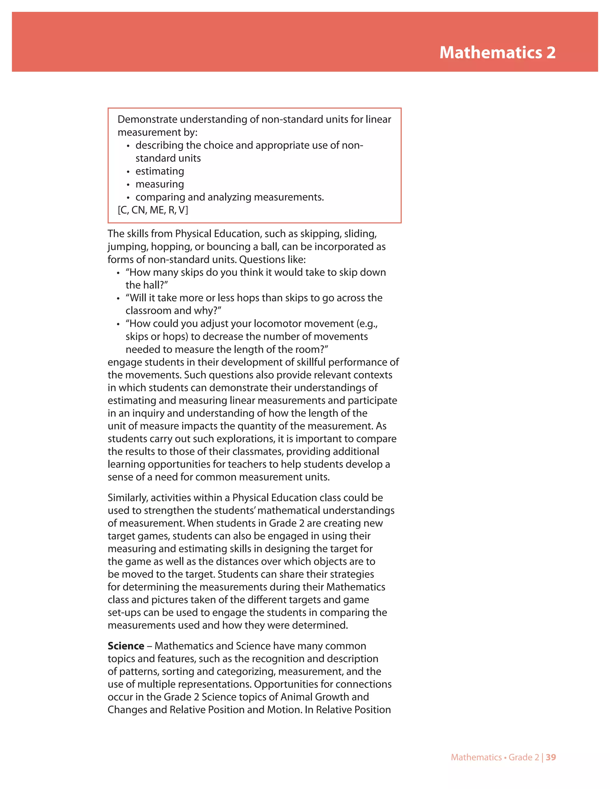 Mathematics 2


  Demonstrate understanding of non-standard units for linear
  measurement by:
    • describing the choice and appropriate use of non-
       standard units
    • estimating
    • measuring
    • comparing and analyzing measurements.
  [C, CN, ME, R, V]

The skills from Physical Education, such as skipping, sliding,
jumping, hopping, or bouncing a ball, can be incorporated as
forms of non-standard units. Questions like:
  • “How many skips do you think it would take to skip down
    the hall?”
  • “Will it take more or less hops than skips to go across the
    classroom and why?”
  • “How could you adjust your locomotor movement (e.g.,
    skips or hops) to decrease the number of movements
    needed to measure the length of the room?”
engage students in their development of skillful performance of
the movements. Such questions also provide relevant contexts
in which students can demonstrate their understandings of
estimating and measuring linear measurements and participate
in an inquiry and understanding of how the length of the
unit of measure impacts the quantity of the measurement. As
students carry out such explorations, it is important to compare
the results to those of their classmates, providing additional
learning opportunities for teachers to help students develop a
sense of a need for common measurement units.
Similarly, activities within a Physical Education class could be
used to strengthen the students’ mathematical understandings
of measurement. When students in Grade 2 are creating new
target games, students can also be engaged in using their
measuring and estimating skills in designing the target for
the game as well as the distances over which objects are to
be moved to the target. Students can share their strategies
for determining the measurements during their Mathematics
class and pictures taken of the different targets and game
set-ups can be used to engage the students in comparing the
measurements used and how they were determined.
Science – Mathematics and Science have many common
topics and features, such as the recognition and description
of patterns, sorting and categorizing, measurement, and the
use of multiple representations. Opportunities for connections
occur in the Grade 2 Science topics of Animal Growth and
Changes and Relative Position and Motion. In Relative Position



                                                                    Mathematics • Grade 2 | 39
 