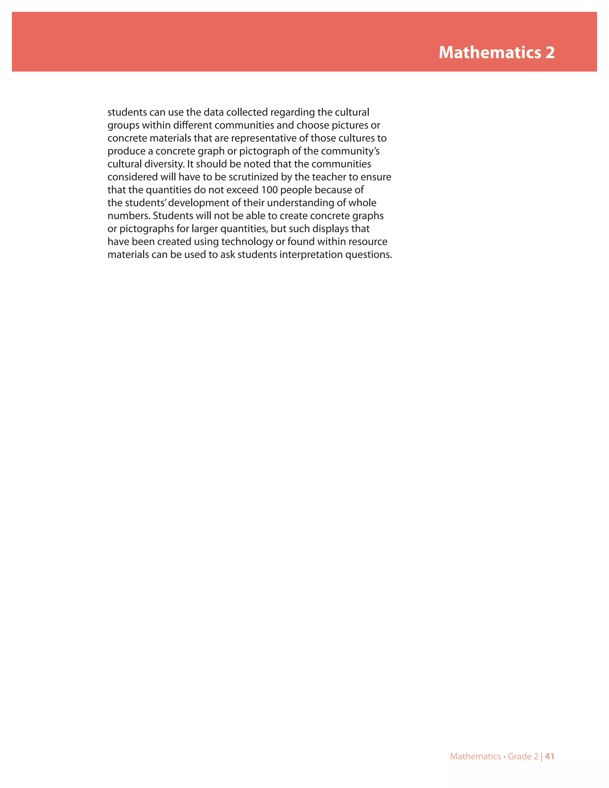 Mathematics 2


students can use the data collected regarding the cultural
groups within different communities and choose pictures or
concrete materials that are representative of those cultures to
produce a concrete graph or pictograph of the community’s
cultural diversity. It should be noted that the communities
considered will have to be scrutinized by the teacher to ensure
that the quantities do not exceed 100 people because of
the students’ development of their understanding of whole
numbers. Students will not be able to create concrete graphs
or pictographs for larger quantities, but such displays that
have been created using technology or found within resource
materials can be used to ask students interpretation questions.




                                                                   Mathematics • Grade 2 | 41
 