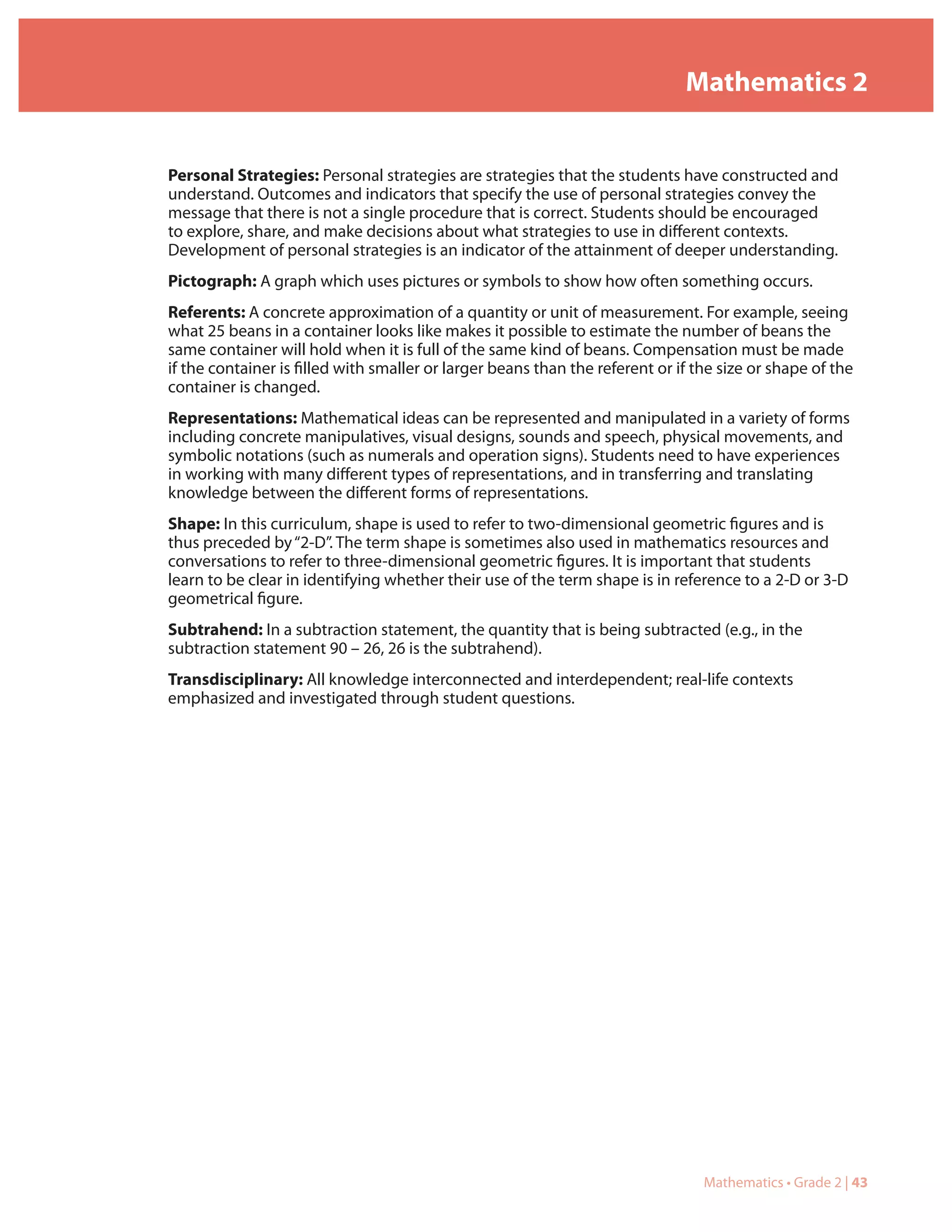 Mathematics 2


Personal Strategies: Personal strategies are strategies that the students have constructed and
understand. Outcomes and indicators that specify the use of personal strategies convey the
message that there is not a single procedure that is correct. Students should be encouraged
to explore, share, and make decisions about what strategies to use in different contexts.
Development of personal strategies is an indicator of the attainment of deeper understanding.
Pictograph: A graph which uses pictures or symbols to show how often something occurs.
Referents: A concrete approximation of a quantity or unit of measurement. For example, seeing
what 25 beans in a container looks like makes it possible to estimate the number of beans the
same container will hold when it is full of the same kind of beans. Compensation must be made
if the container is filled with smaller or larger beans than the referent or if the size or shape of the
container is changed.
Representations: Mathematical ideas can be represented and manipulated in a variety of forms
including concrete manipulatives, visual designs, sounds and speech, physical movements, and
symbolic notations (such as numerals and operation signs). Students need to have experiences
in working with many different types of representations, and in transferring and translating
knowledge between the different forms of representations.
Shape: In this curriculum, shape is used to refer to two-dimensional geometric figures and is
thus preceded by “2-D”. The term shape is sometimes also used in mathematics resources and
conversations to refer to three-dimensional geometric figures. It is important that students
learn to be clear in identifying whether their use of the term shape is in reference to a 2-D or 3-D
geometrical figure.
Subtrahend: In a subtraction statement, the quantity that is being subtracted (e.g., in the
subtraction statement 90 – 26, 26 is the subtrahend).
Transdisciplinary: All knowledge interconnected and interdependent; real-life contexts
emphasized and investigated through student questions.




                                                                                 Mathematics • Grade 2 | 43
 
