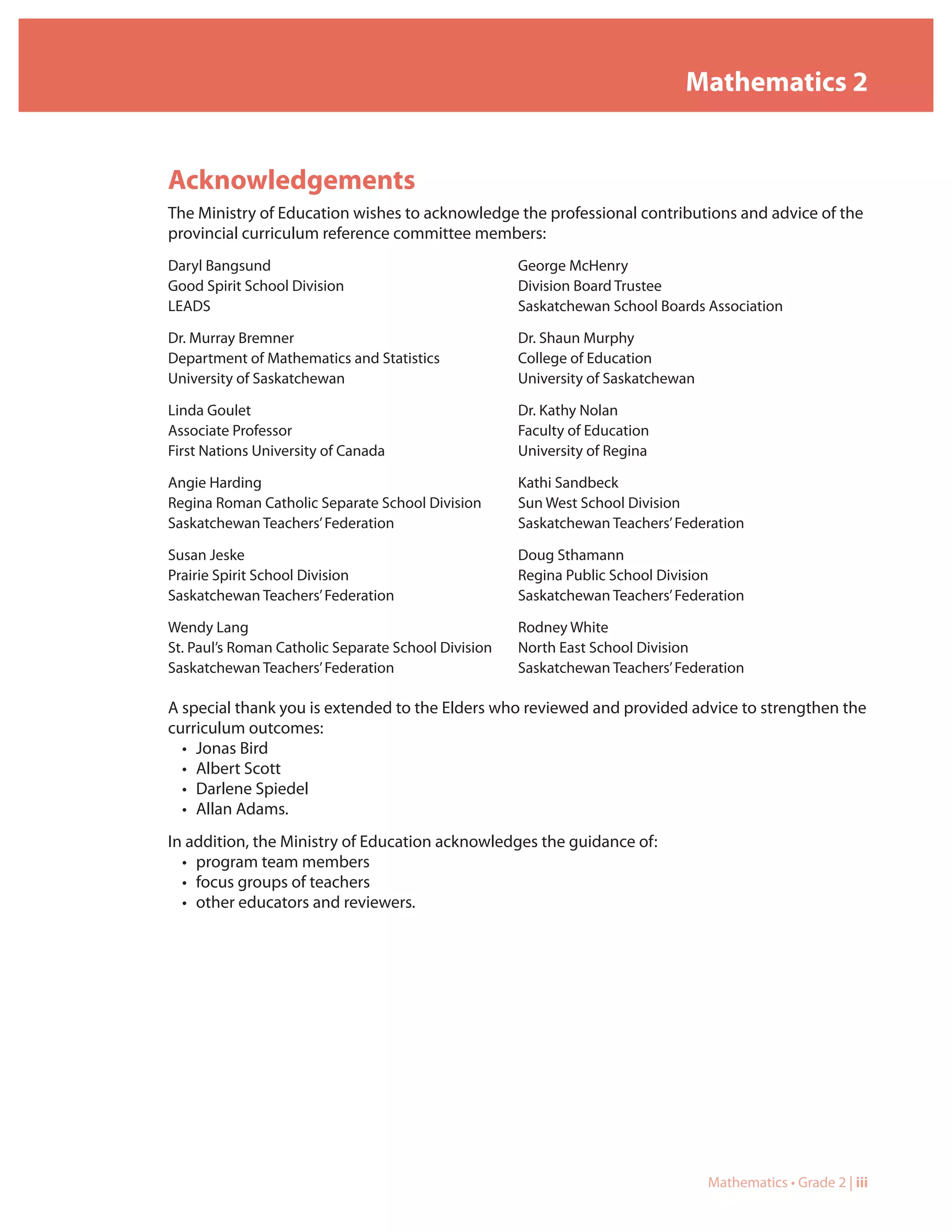 Mathematics 2


Acknowledgements
The Ministry of Education wishes to acknowledge the professional contributions and advice of the
provincial curriculum reference committee members:
Daryl Bangsund                                       George McHenry
Good Spirit School Division                          Division Board Trustee
LEADS                                                Saskatchewan School Boards Association

Dr. Murray Bremner                                   Dr. Shaun Murphy
Department of Mathematics and Statistics             College of Education
University of Saskatchewan                           University of Saskatchewan

Linda Goulet                                         Dr. Kathy Nolan
Associate Professor                                  Faculty of Education
First Nations University of Canada                   University of Regina

Angie Harding                                        Kathi Sandbeck
Regina Roman Catholic Separate School Division       Sun West School Division
Saskatchewan Teachers’ Federation                    Saskatchewan Teachers’ Federation

Susan Jeske                                          Doug Sthamann
Prairie Spirit School Division                       Regina Public School Division
Saskatchewan Teachers’ Federation                    Saskatchewan Teachers’ Federation

Wendy Lang                                           Rodney White
St. Paul’s Roman Catholic Separate School Division   North East School Division
Saskatchewan Teachers’ Federation                    Saskatchewan Teachers’ Federation

A special thank you is extended to the Elders who reviewed and provided advice to strengthen the
curriculum outcomes:
  • Jonas Bird
  • Albert Scott
  • Darlene Spiedel
  • Allan Adams.
In addition, the Ministry of Education acknowledges the guidance of:
  • program team members
  • focus groups of teachers
  • other educators and reviewers.




                                                                                  Mathematics • Grade 2 | iii
 