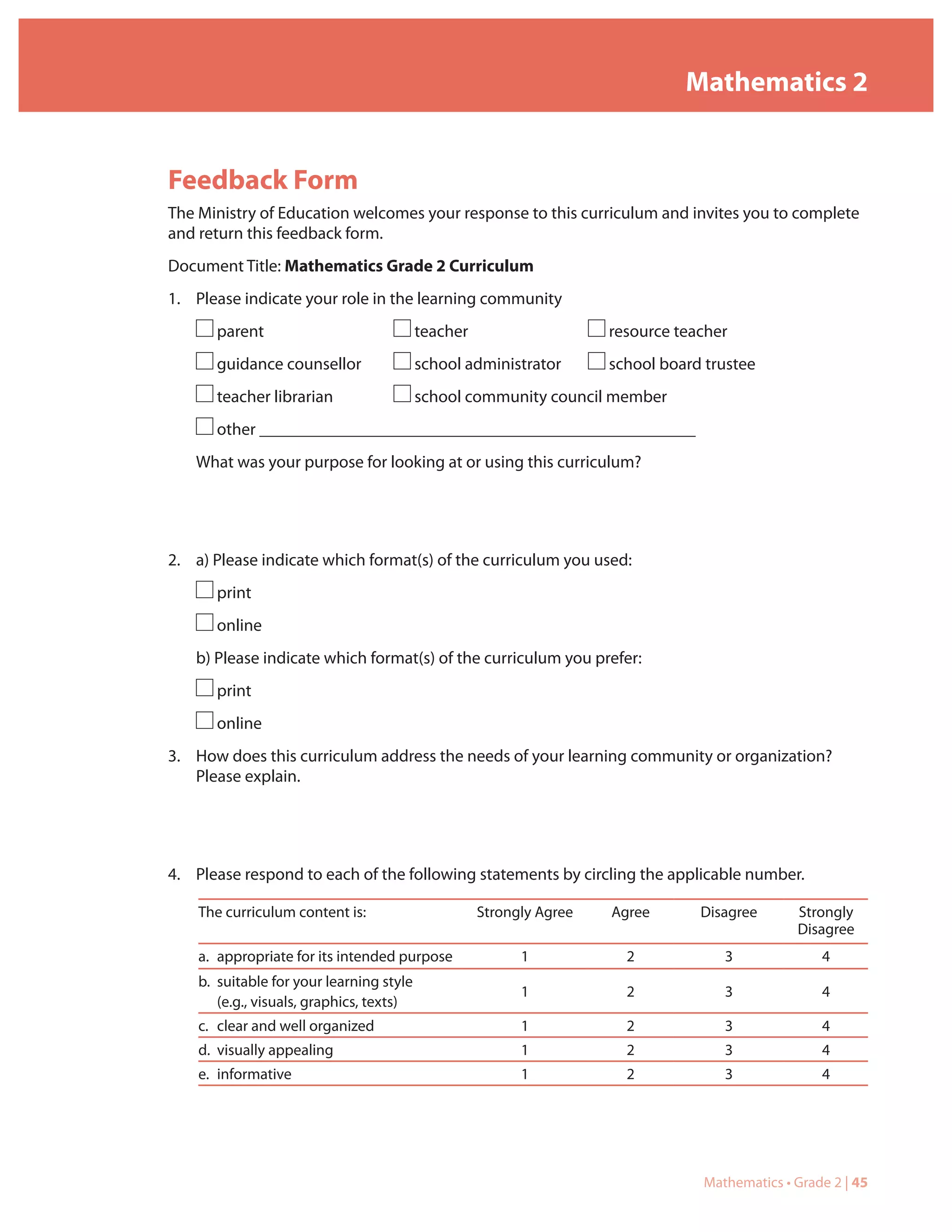 Mathematics 2


Feedback Form
The Ministry of Education welcomes your response to this curriculum and invites you to complete
and return this feedback form.
Document Title: Mathematics Grade 2 Curriculum
1. Please indicate your role in the learning community
       parent                             teacher                    resource teacher
       guidance counsellor                school administrator       school board trustee
       teacher librarian                  school community council member
       other ___________________________________________________
   What was your purpose for looking at or using this curriculum?




2. a) Please indicate which format(s) of the curriculum you used:
       print
       online
   b) Please indicate which format(s) of the curriculum you prefer:
       print
       online
3. How does this curriculum address the needs of your learning community or organization?
   Please explain.




4. Please respond to each of the following statements by circling the applicable number.

    The curriculum content is:                      Strongly Agree   Agree       Disagree      Strongly
                                                                                               Disagree
    a. appropriate for its intended purpose               1            2            3              4
    b. suitable for your learning style
                                                          1            2            3              4
       (e.g., visuals, graphics, texts)
    c. clear and well organized                           1            2            3              4
    d. visually appealing                                 1            2            3              4
    e. informative                                        1            2            3              4




                                                                                 Mathematics • Grade 2 | 45
 