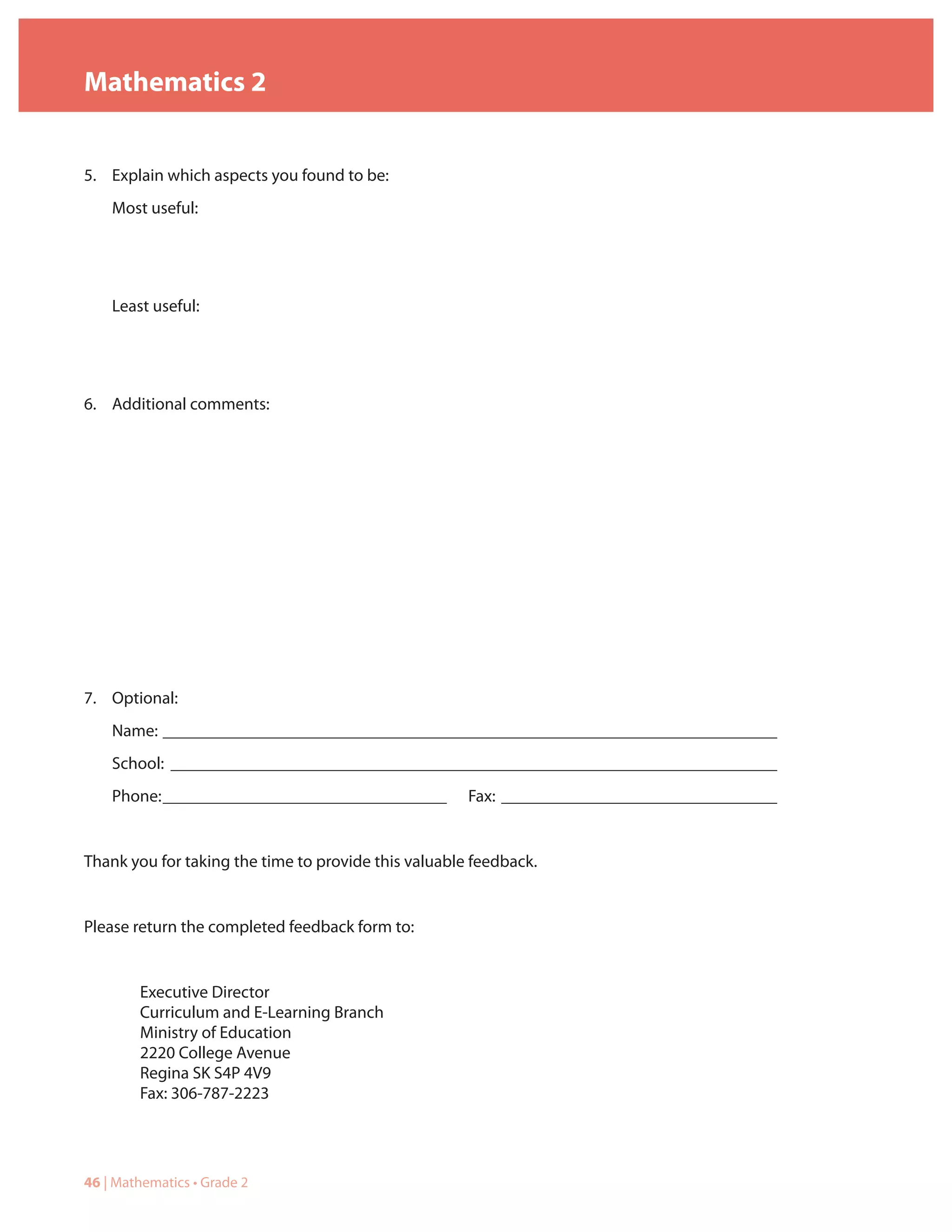 Mathematics 2


5. Explain which aspects you found to be:
    Most useful:




    Least useful:




6. Additional comments:




7. Optional:
    Name: ______________________________________________________________________________
    School: _____________________________________________________________________________
    Phone: ____________________________________       Fax: ___________________________________


Thank you for taking the time to provide this valuable feedback.


Please return the completed feedback form to:


        Executive Director
        Curriculum and E-Learning Branch
        Ministry of Education
        2220 College Avenue
        Regina SK S4P 4V9
        Fax: 306-787-2223




46 | Mathematics • Grade 2
 