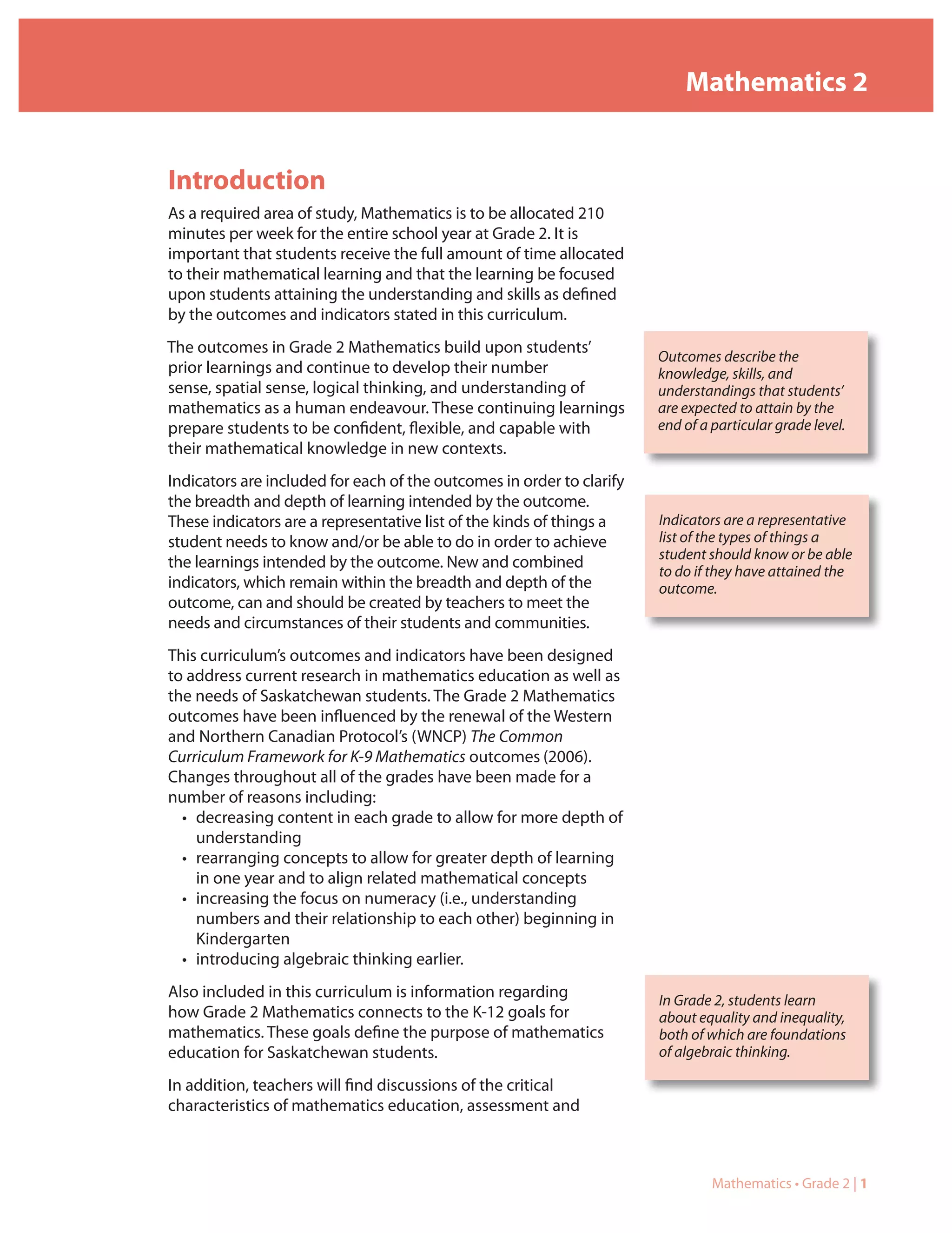 Mathematics 2


Introduction
As a required area of study, Mathematics is to be allocated 210
minutes per week for the entire school year at Grade 2. It is
important that students receive the full amount of time allocated
to their mathematical learning and that the learning be focused
upon students attaining the understanding and skills as defined
by the outcomes and indicators stated in this curriculum.
The outcomes in Grade 2 Mathematics build upon students’
                                                                       Outcomes describe the
prior learnings and continue to develop their number                   knowledge, skills, and
sense, spatial sense, logical thinking, and understanding of           understandings that students’
mathematics as a human endeavour. These continuing learnings           are expected to attain by the
prepare students to be confident, flexible, and capable with           end of a particular grade level.
their mathematical knowledge in new contexts.
Indicators are included for each of the outcomes in order to clarify
the breadth and depth of learning intended by the outcome.
These indicators are a representative list of the kinds of things a    Indicators are a representative
student needs to know and/or be able to do in order to achieve         list of the types of things a
                                                                       student should know or be able
the learnings intended by the outcome. New and combined
                                                                       to do if they have attained the
indicators, which remain within the breadth and depth of the           outcome.
outcome, can and should be created by teachers to meet the
needs and circumstances of their students and communities.
This curriculum’s outcomes and indicators have been designed
to address current research in mathematics education as well as
the needs of Saskatchewan students. The Grade 2 Mathematics
outcomes have been influenced by the renewal of the Western
and Northern Canadian Protocol’s (WNCP) The Common
Curriculum Framework for K-9 Mathematics outcomes (2006).
Changes throughout all of the grades have been made for a
number of reasons including:
  • decreasing content in each grade to allow for more depth of
    understanding
  • rearranging concepts to allow for greater depth of learning
    in one year and to align related mathematical concepts
  • increasing the focus on numeracy (i.e., understanding
    numbers and their relationship to each other) beginning in
    Kindergarten
  • introducing algebraic thinking earlier.
Also included in this curriculum is information regarding              In Grade 2, students learn
how Grade 2 Mathematics connects to the K-12 goals for                 about equality and inequality,
mathematics. These goals define the purpose of mathematics             both of which are foundations
education for Saskatchewan students.                                   of algebraic thinking.

In addition, teachers will find discussions of the critical
characteristics of mathematics education, assessment and



                                                                                Mathematics • Grade 2 | 1
 