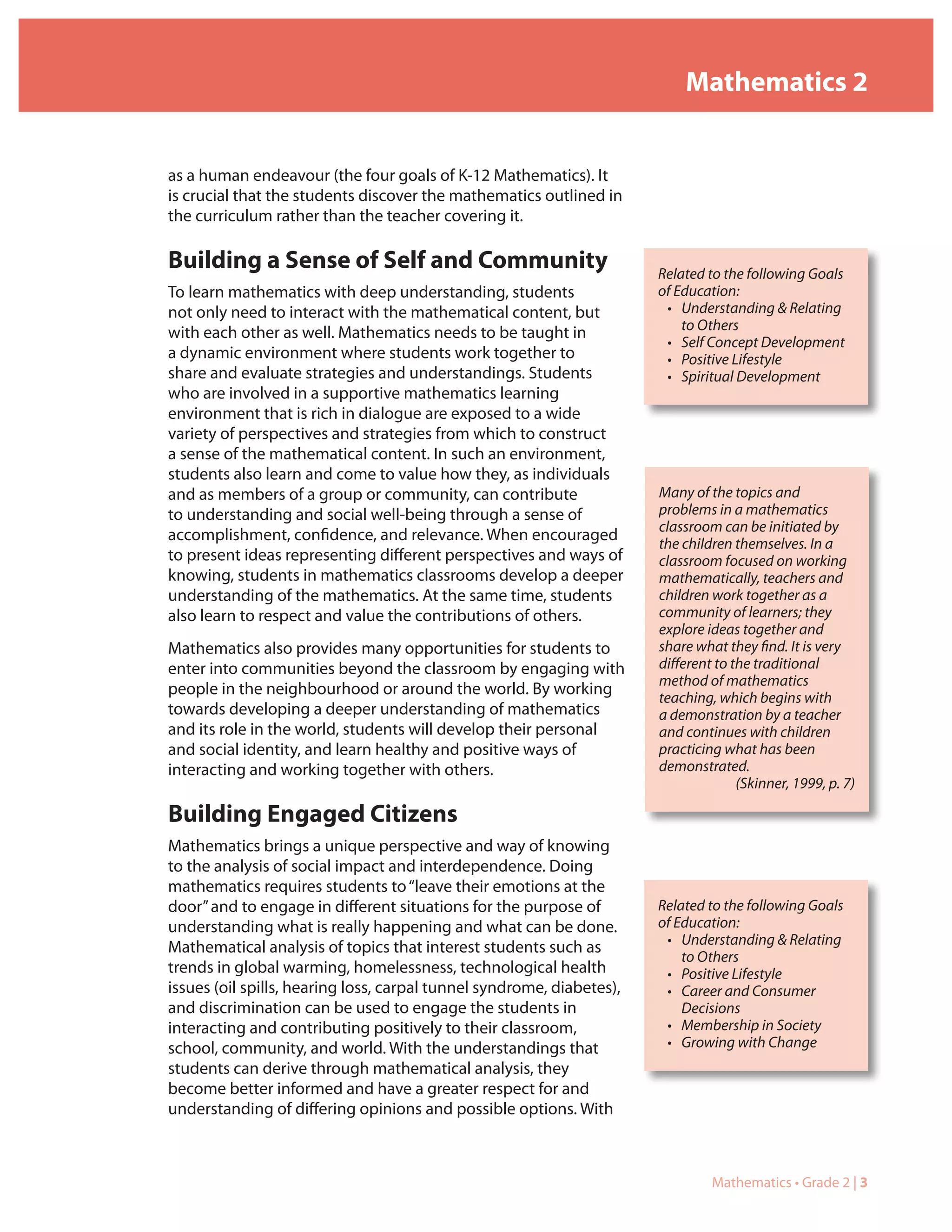 Mathematics 2


as a human endeavour (the four goals of K-12 Mathematics). It
is crucial that the students discover the mathematics outlined in
the curriculum rather than the teacher covering it.

Building a Sense of Self and Community                                 Related to the following Goals
To learn mathematics with deep understanding, students                 of Education:
not only need to interact with the mathematical content, but            • Understanding & Relating
                                                                           to Others
with each other as well. Mathematics needs to be taught in
                                                                        • Self Concept Development
a dynamic environment where students work together to                   • Positive Lifestyle
share and evaluate strategies and understandings. Students              • Spiritual Development
who are involved in a supportive mathematics learning
environment that is rich in dialogue are exposed to a wide
variety of perspectives and strategies from which to construct
a sense of the mathematical content. In such an environment,
students also learn and come to value how they, as individuals
and as members of a group or community, can contribute                 Many of the topics and
to understanding and social well-being through a sense of              problems in a mathematics
                                                                       classroom can be initiated by
accomplishment, confidence, and relevance. When encouraged             the children themselves. In a
to present ideas representing different perspectives and ways of       classroom focused on working
knowing, students in mathematics classrooms develop a deeper           mathematically, teachers and
understanding of the mathematics. At the same time, students           children work together as a
also learn to respect and value the contributions of others.           community of learners; they
                                                                       explore ideas together and
Mathematics also provides many opportunities for students to           share what they find. It is very
enter into communities beyond the classroom by engaging with           different to the traditional
                                                                       method of mathematics
people in the neighbourhood or around the world. By working            teaching, which begins with
towards developing a deeper understanding of mathematics               a demonstration by a teacher
and its role in the world, students will develop their personal        and continues with children
and social identity, and learn healthy and positive ways of            practicing what has been
interacting and working together with others.                          demonstrated.
                                                                                     (Skinner, 1999, p. 7)

Building Engaged Citizens
Mathematics brings a unique perspective and way of knowing
to the analysis of social impact and interdependence. Doing
mathematics requires students to “leave their emotions at the
door” and to engage in different situations for the purpose of         Related to the following Goals
understanding what is really happening and what can be done.           of Education:
                                                                        • Understanding & Relating
Mathematical analysis of topics that interest students such as
                                                                           to Others
trends in global warming, homelessness, technological health            • Positive Lifestyle
issues (oil spills, hearing loss, carpal tunnel syndrome, diabetes),    • Career and Consumer
and discrimination can be used to engage the students in                   Decisions
interacting and contributing positively to their classroom,             • Membership in Society
school, community, and world. With the understandings that              • Growing with Change
students can derive through mathematical analysis, they
become better informed and have a greater respect for and
understanding of differing opinions and possible options. With



                                                                                Mathematics • Grade 2 | 3
 