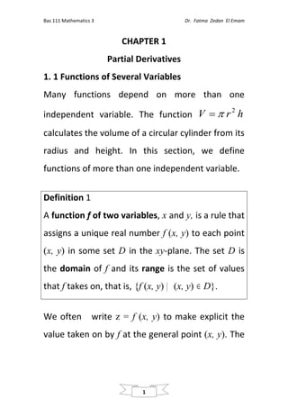 Bas 111 Mathematics 3 Dr. Fatma Zedan El Emam
1
CHAPTER 1
Partial Derivatives
1. 1 Functions of Several Variables
Many functions depend on more than one
independent variable. The function h
r
V 2


calculates the volume of a circular cylinder from its
radius and height. In this section, we define
functions of more than one independent variable.
Definition 1
A function f of two variables, x and y, is a rule that
assigns a unique real number f (x, y) to each point
(x, y) in some set D in the xy-plane. The set D is
the domain of f and its range is the set of values
that f takes on, that is, {f (x, y) (x, y)  D}.
We often write z = f (x, y) to make explicit the
value taken on by f at the general point (x, y). The
 
