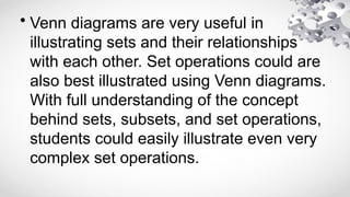 • Venn diagrams are very useful in
illustrating sets and their relationships
with each other. Set operations could are
also best illustrated using Venn diagrams.
With full understanding of the concept
behind sets, subsets, and set operations,
students could easily illustrate even very
complex set operations.
 