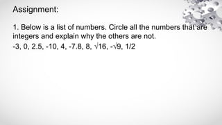 Assignment:
1. Below is a list of numbers. Circle all the numbers that are
integers and explain why the others are not.
-3, 0, 2.5, -10, 4, -7.8, 8, √16, -√9, 1/2
 