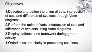 Objectives
1.Describe and define the union of sets, intersection
of sets and difference of two sets through Venn
diagrams
2.Perform the union of sets, intersection of sets and
difference of two sets using Venn diagrams
3.Display patience and teamwork during group
activity.
4.Orderliness and clarity in presenting solutions.
 