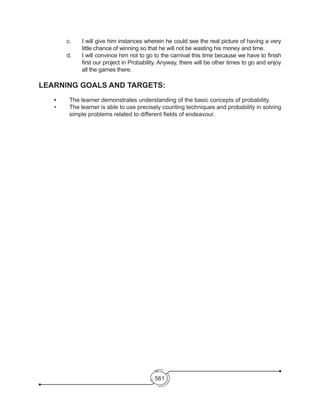 561
c. 	 I will give him instances wherein he could see the real picture of having a very
little chance of winning so that he will not be wasting his money and time.
d. 	 I will convince him not to go to the carnival this time because we have to finish
first our project in Probability. Anyway, there will be other times to go and enjoy
all the games there.
LEARNING GOALS AND TARGETS:
	 •	 The learner demonstrates understanding of the basic concepts of probability.
•	 The learner is able to use precisely counting techniques and probability in solving
simple problems related to different fields of endeavour.
 