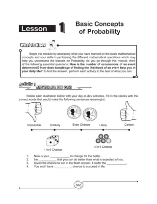 562
What to KnowWhat to Know
	 Begin this module by assessing what you have learned on the basic mathematical
concepts and your skills in performing the different mathematical operations which may
help you understand the lessons on Probability. As you go through this module, think
of the following essential questions: How is the number of occurrences of an event
determined? How does knowledge of finding the likelihood of an event help you in
your daily life? To find the answer, perform each activity to the best of what you can.
ANSWER ALL YOU CAN!
Activity 1
	 Relate each illustration below with your day-to-day activities. Fill in the blanks with the
correct words that would make the following sentences meaningful.
11 Basic Concepts
of ProbabilityLesson
EMILIO
AGUINALDO
EMILIO
AGUINALDO
Impossible Unlikely
1 in 6 Chance
4 in 5 Chance
Even Chance Likely Certain
	 1.	 Now is your ____________ to change for the better.
	 2.	 I’m ___________ that you can do better than what is expected of you.
	 3.	 Given the chance to win in the Math contest, I prefer the ____________.
	 4.	 You and I have ___________ chance to succeed in life.
2013
2013
 