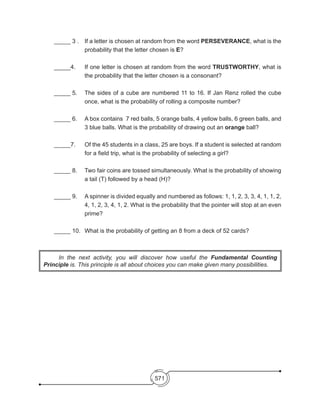 571
_____ 3 .	 If a letter is chosen at random from the word PERSEVERANCE, what is the
probability that the letter chosen is E?
_____4. 	 If one letter is chosen at random from the word TRUSTWORTHY, what is
the probability that the letter chosen is a consonant?
_____ 5. 	 The sides of a cube are numbered 11 to 16. If Jan Renz rolled the cube
once, what is the probability of rolling a composite number?
_____ 6. 	 A box contains 7 red balls, 5 orange balls, 4 yellow balls, 6 green balls, and
3 blue balls. What is the probability of drawing out an orange ball?
_____7. 	 Of the 45 students in a class, 25 are boys. If a student is selected at random
for a field trip, what is the probability of selecting a girl?
_____ 8. 	 Two fair coins are tossed simultaneously. What is the probability of showing
a tail (T) followed by a head (H)?
_____ 9. 	 A spinner is divided equally and numbered as follows: 1, 1, 2, 3, 3, 4, 1, 1, 2,
4, 1, 2, 3, 4, 1, 2. What is the probability that the pointer will stop at an even
prime?
_____ 10. 	What is the probability of getting an 8 from a deck of 52 cards?
	 In the next activity, you will discover how useful the Fundamental Counting
Principle is. This principle is all about choices you can make given many possibilities.
 