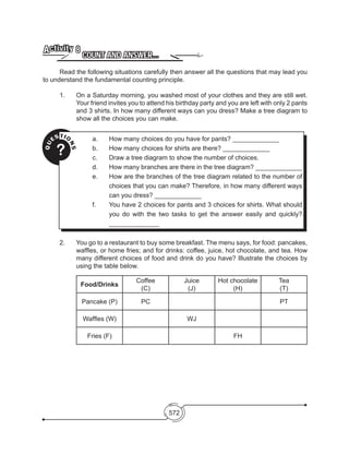 572
COUNT AND ANSWER…
Activity 8
	 Read the following situations carefully then answer all the questions that may lead you
to understand the fundamental counting principle.
1. 	 On a Saturday morning, you washed most of your clothes and they are still wet.
Your friend invites you to attend his birthday party and you are left with only 2 pants
and 3 shirts. In how many different ways can you dress? Make a tree diagram to
show all the choices you can make.
2. 	 You go to a restaurant to buy some breakfast. The menu says, for food: pancakes,
waffles, or home fries; and for drinks: coffee, juice, hot chocolate, and tea. How
many different choices of food and drink do you have? Illustrate the choices by
using the table below.
Food/Drinks
Coffee
(C)
Juice
(J)
Hot chocolate
(H)
Tea
(T)
Pancake (P) PC PT
Waffles (W) WJ
Fries (F) FH
QU
ESTIO
NS
?
a. 	 How many choices do you have for pants? _____________
b.	 How many choices for shirts are there? _____________
c. 	 Draw a tree diagram to show the number of choices.
d.	 How many branches are there in the tree diagram? _____________
e. 	 How are the branches of the tree diagram related to the number of
choices that you can make? Therefore, in how many different ways
can you dress? _____________
f. 	 You have 2 choices for pants and 3 choices for shirts. What should
you do with the two tasks to get the answer easily and quickly?
______________
 
