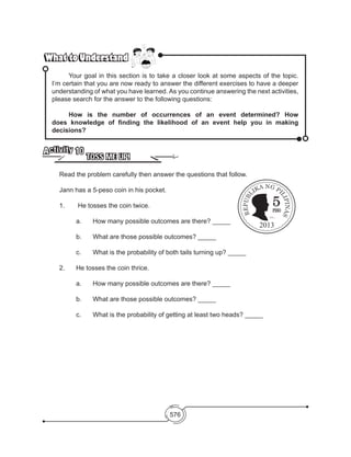 576
What to UnderstandWhat to Understand
	 Your goal in this section is to take a closer look at some aspects of the topic.
I’m certain that you are now ready to answer the different exercises to have a deeper
understanding of what you have learned. As you continue answering the next activities,
please search for the answer to the following questions:
	 How is the number of occurrences of an event determined? How
does knowledge of finding the likelihood of an event help you in making
decisions?	
TOSS ME UP!
Activity 10
	 Read the problem carefully then answer the questions that follow.
Jann has a 5-peso coin in his pocket.
1.	 He tosses the coin twice.
	 a. 	 How many possible outcomes are there? _____
	 b. 	 What are those possible outcomes? _____
	 c. 	 What is the probability of both tails turning up? _____
2. 	 He tosses the coin thrice.
	 a. 	 How many possible outcomes are there? _____
	 b. 	 What are those possible outcomes? _____
	 c. 	 What is the probability of getting at least two heads? _____
EMILIO
AGUINALDO
2013
 