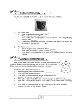 577
LET’S TOSS AND ENJOY…
Activity 11
	 Play “Snake and Ladder” with a friend, then answer the questions below.
1. 	 Roll the die once.
	 a.	 How many possible outcomes are there? _______
	 b. 	 What are those outcomes? _______
c. 	 If you want to move ahead 4 spaces on the board, then what is the probability
of rolling a 4? _______
d. 	 If your friend wants to move ahead 8 spaces on the board, then what is the
probability of rolling an 8?_____ Why? _____
2. 	 Roll the die twice.
	 a. 	 How many possible outcomes are there? _______
	 b. 	 What is the probability of having “doubles”? _______
c. 	 What is the probability of getting a set of outcomes whose sum is greater
than 10? ______
MY FATHER SOLVED WITH ME
Activity 12
	 Parents love working with their children. At home, invite your father or
mother to toss an icosahedron which has congruent faces numbered 1 to
20 then read and answer together all the questions that follow.
	 Your father rolled the icosahedron once.
	 1. 	 How many possible outcomes are there? _______
	 2. 	 What are those possible outcomes? ______________________
	 3. 	 What is the probability that the face which lands up is 25? _______
		 How will you interpret your answer? _______________________________
	 4. 	 What is the probability that the face which lands up is an odd number? _______
5. 	 What is the probability that the face which lands up is an even number divisible by
4? ______
	 6. 	 What is the probability that the face which lands up is a positive number?
		 How did you arrive at your answer? Explain. ___________________________
 