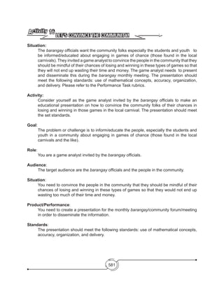 581
LET’S CONVINCE THE COMMUNITY!
Activity 16
Situation:
The barangay officials want the community folks especially the students and youth to
be informed/educated about engaging in games of chance (those found in the local
carnivals). They invited a game analyst to convince the people in the community that they
should be mindful of their chances of losing and winning in these types of games so that
they will not end up wasting their time and money. The game analyst needs to present
and disseminate this during the barangay monthly meeting. The presentation should
meet the following standards: use of mathematical concepts, accuracy, organization,
and delivery. Please refer to the Performance Task rubrics.
Activity:
Consider yourself as the game analyst invited by the barangay officials to make an
educational presentation on how to convince the community folks of their chances in
losing and winning in those games in the local carnival. The presentation should meet
the set standards.
Goal:	
	 The problem or challenge is to inform/educate the people, especially the students and
youth in a community about engaging in games of chance (those found in the local
carnivals and the like).
	
Role:
	 You are a game analyst invited by the barangay officials.
Audience:	
	 The target audience are the barangay officials and the people in the community.
Situation: 	
You need to convince the people in the community that they should be mindful of their
chances of losing and winning in these types of games so that they would not end up
wasting too much of their time and money.
Product/Performance:
You need to create a presentation for the monthly barangay/community forum/meeting
in order to disseminate the information.
Standards:	
The presentation should meet the following standards: use of mathematical concepts,
accuracy, organization, and delivery.
 
