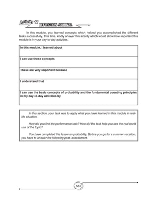 583
REFLECTION JOURNAL
Activity 17
	 In this section, your task was to apply what you have learned in this module in real-
life situation.	
	 How did you find the performance task? How did the task help you see the real world
use of the topic?
	 You have completed this lesson in probability. Before you go for a summer vacation,
you have to answer the following post–assessment.
	 In this module, you learned concepts which helped you accomplished the different
tasks successfully. This time, kindly answer this activity which would show how important this
module is in your day-to-day activities.
In this module, I learned about
I can use these concepts
These are very important because
I understand that
I can use the basic concepts of probability and the fundamental counting principles
in my day-to-day activities by
 