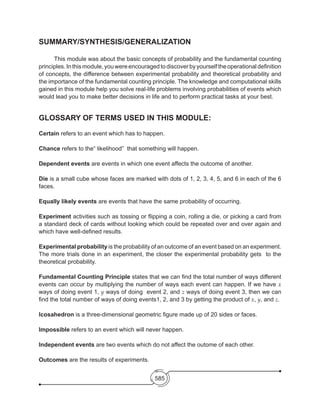 585
SUMMARY/SYNTHESIS/GENERALIZATION
	 This module was about the basic concepts of probability and the fundamental counting
principles.Inthismodule,youwereencouragedtodiscoverbyyourselftheoperational definition
of concepts, the difference between experimental probability and theoretical probability and
the importance of the fundamental counting principle. The knowledge and computational skills
gained in this module help you solve real-life problems involving probabilities of events which
would lead you to make better decisions in life and to perform practical tasks at your best.
GLOSSARY OF TERMS USED IN THIS MODULE:
Certain refers to an event which has to happen.
Chance refers to the“ likelihood” that something will happen.
Dependent events are events in which one event affects the outcome of another.
Die is a small cube whose faces are marked with dots of 1, 2, 3, 4, 5, and 6 in each of the 6
faces.
Equally likely events are events that have the same probability of occurring.
Experiment activities such as tossing or flipping a coin, rolling a die, or picking a card from
a standard deck of cards without looking which could be repeated over and over again and
which have well-defined results.
Experimental probability is the probability of an outcome of an event based on an experiment.
The more trials done in an experiment, the closer the experimental probability gets to the
theoretical probability.
Fundamental Counting Principle states that we can find the total number of ways different
events can occur by multiplying the number of ways each event can happen. If we have x
ways of doing event 1, y ways of doing event 2, and z ways of doing event 3, then we can
find the total number of ways of doing events1, 2, and 3 by getting the product of x, y, and z.
Icosahedron is a three-dimensional geometric figure made up of 20 sides or faces.
Impossible refers to an event which will never happen.
Independent events are two events which do not affect the outome of each other.
Outcomes are the results of experiments.
 
