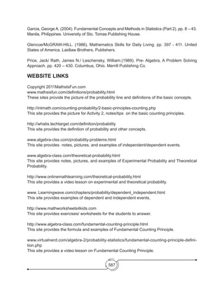 587
Garcia, George A. (2004). Fundamental Concepts and Methods in Statistics (Part 2). pp. 8 – 43.
Manila, Philippines. University of Sto. Tomas Publishing House.
Glencoe/McGRAW-HILL. (1986). Mathematics Skills for Daily Living. pp. 397 - 411. United
States of America. Laidlaw Brothers, Publishers.
Price, Jack/ Rath, James N./ Leschensky, William.(1989). Pre- Algebra, A Problem Solving
Approach. pp. 420 – 430. Columbus, Ohio. Merrill Publishing Co.
WEBSITE LINKS
Copyright 2011MathsIsFun.com
www.mathsisfun.com/definitions/probability.html
These sites provide the picture of the probability line and definitions of the basic concepts.
http://intmath.com/counting-probability/2-basic-principles-counting.php
This site provides the picture for Activity 2, notes/tips on the basic counting principles.
http://whatis.techtarget.com/definition/probability
This site provides the definition of probability and other concepts.
www.algebra-clss.com/probability-problems.html
This site provides notes, pictures, and examples of independent/dependent events.
www.algebra-class.com/theoretical-probability.html
This site provides notes, pictures, and examples of Experimental Probability and Theoretical
Probability.
http://www.onlinemathlearning.com/theoretical-probability.html
This site provides a video lesson on experimental and theoretical probability.
www. Learningwave.com/chapters/probability/dependent_independent.html
This site provides examples of dependent and independent events,
http://www.mathworksheets4kids.com
This site provides exercises/ worksheets for the students to answer.
http://www.algebra-class.com/fundamental-counting-principle.html
This site provides the formula and examples of Fundamental Counting Principle.
www.virtualnerd.com/algebra-2/probability-statistics/fundamental-counting-principle-defini-
tion.php
This site provides a video lesson on Fundamental Counting Principle.
 