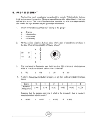 557
III.	PRE-ASSESSMENT
	 Find out how much you already know about this module. Write the letter that you
think best answers the question. Please answer all items. After taking this short test, you
will see your score. Take note of the items that you were not able to answer correctly
and find for the right answers as you go through this module.
1. 	 Which of the following DOES NOT belong to the group?
	 a.	 Chance	
	 b. 	 Interpretation
	 c. 	 Possibilities	 	
	 d. 	 Uncertainty
2. 	 All the possible outcomes that can occur when a coin is tossed twice are listed in
the box. What is the probability of having a head?
				a.	
1
4
	
				 b. 	 1
2
	
				 c. 	 3
4
	
				 d. 	 1
3. 	 The local weather forecaster said that there is a 20% chance of rain tomorrow.
What is the probability that it will not rain tomorrow?
	 a.	 0.2		 b. 	 0.8 	 c. 	 20		 d. 	 80
4. 	 A relative-frequency distribution for scores in a 5-item test is provided in the table
below.
	
Score 0 1 2 3 4 5
Relative
Frequency
0.105 0.316 0.352 0.180 0.043 0.004
	 Suppose that the passing score is 4, what is the probability that a randomly
selected student failed the quiz?
	 a.	 0.047		 b. 	 0.575		 c. 	 0.773		 d. 	 0.953
10
PISO
APOLINARIO
MABINI
ANDRES
BONIFACIO
HH TH
TT HT
2013
 