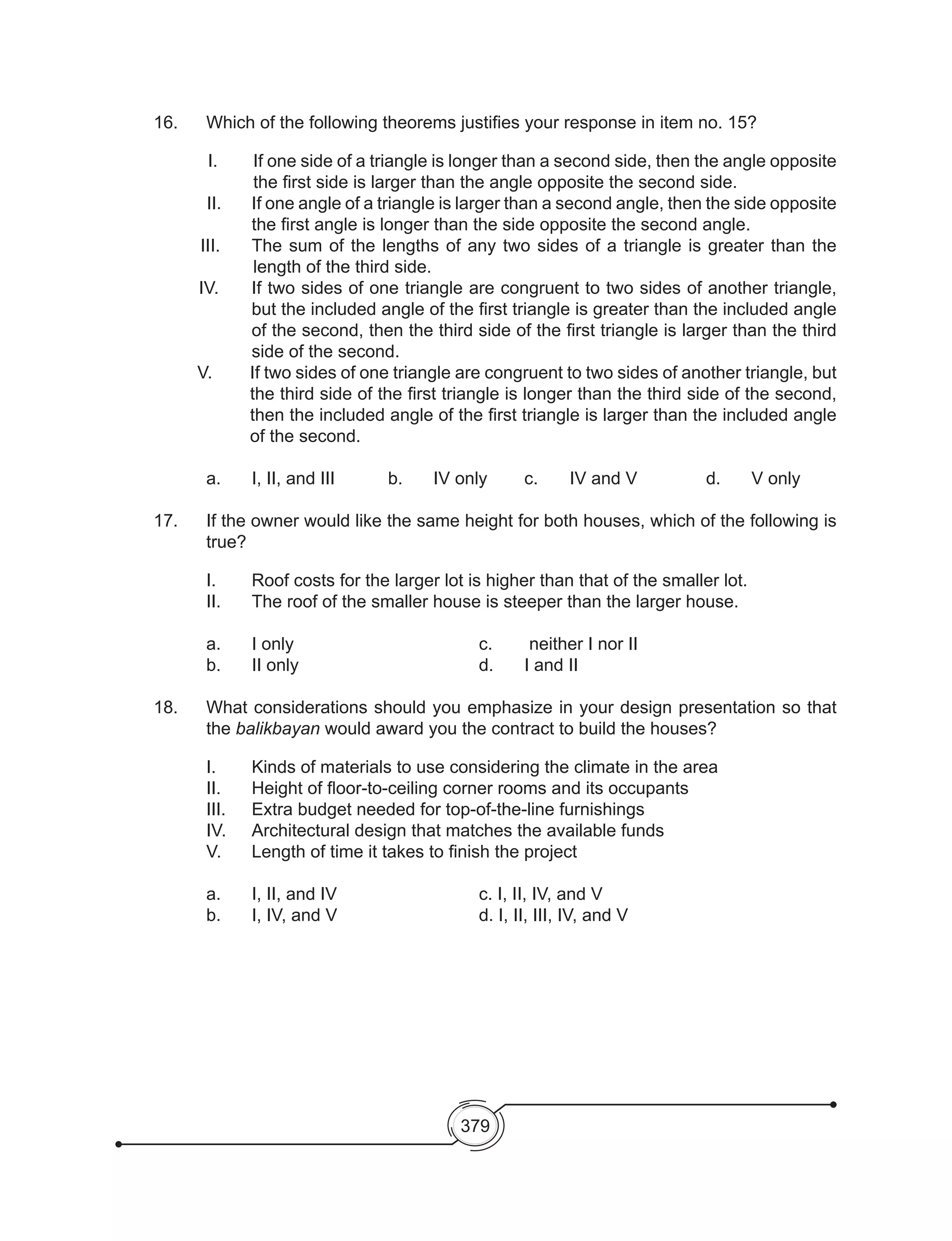 379
16. 	 Which of the following theorems justifies your response in item no. 15?
I. 	 If one side of a triangle is longer than a second side, then the angle opposite
the first side is larger than the angle opposite the second side.
	 II. 	 If one angle of a triangle is larger than a second angle, then the side opposite
the first angle is longer than the side opposite the second angle.
III. 	 The sum of the lengths of any two sides of a triangle is greater than the
length of the third side.
IV. 	 If two sides of one triangle are congruent to two sides of another triangle,
but the included angle of the first triangle is greater than the included angle
of the second, then the third side of the first triangle is larger than the third
side of the second.
V. 	 If two sides of one triangle are congruent to two sides of another triangle, but
the third side of the first triangle is longer than the third side of the second,
then the included angle of the first triangle is larger than the included angle
of the second.
	
	 a. 	 I, II, and III		 b. 	 IV only	 c. 	 IV and V		 d. 	 V only
17. 	 If the owner would like the same height for both houses, which of the following is
true?
	 I. 	 Roof costs for the larger lot is higher than that of the smaller lot.
	 II. 	 The roof of the smaller house is steeper than the larger house.
	
	 a. 	 I only					 c.	 neither I nor II
	 b. 	 II only				 d. 	 I and II
18. 	 What considerations should you emphasize in your design presentation so that
the balikbayan would award you the contract to build the houses?
	 I.	 Kinds of materials to use considering the climate in the area
	 II. 	 Height of floor-to-ceiling corner rooms and its occupants
	 III.	 Extra budget needed for top-of-the-line furnishings
	 IV. 	 Architectural design that matches the available funds
	 V.	 Length of time it takes to finish the project
	 a.	 I, II, and IV				 c. I, II, IV, and V
	 b.	 I, IV, and V				 d. I, II, III, IV, and V
 