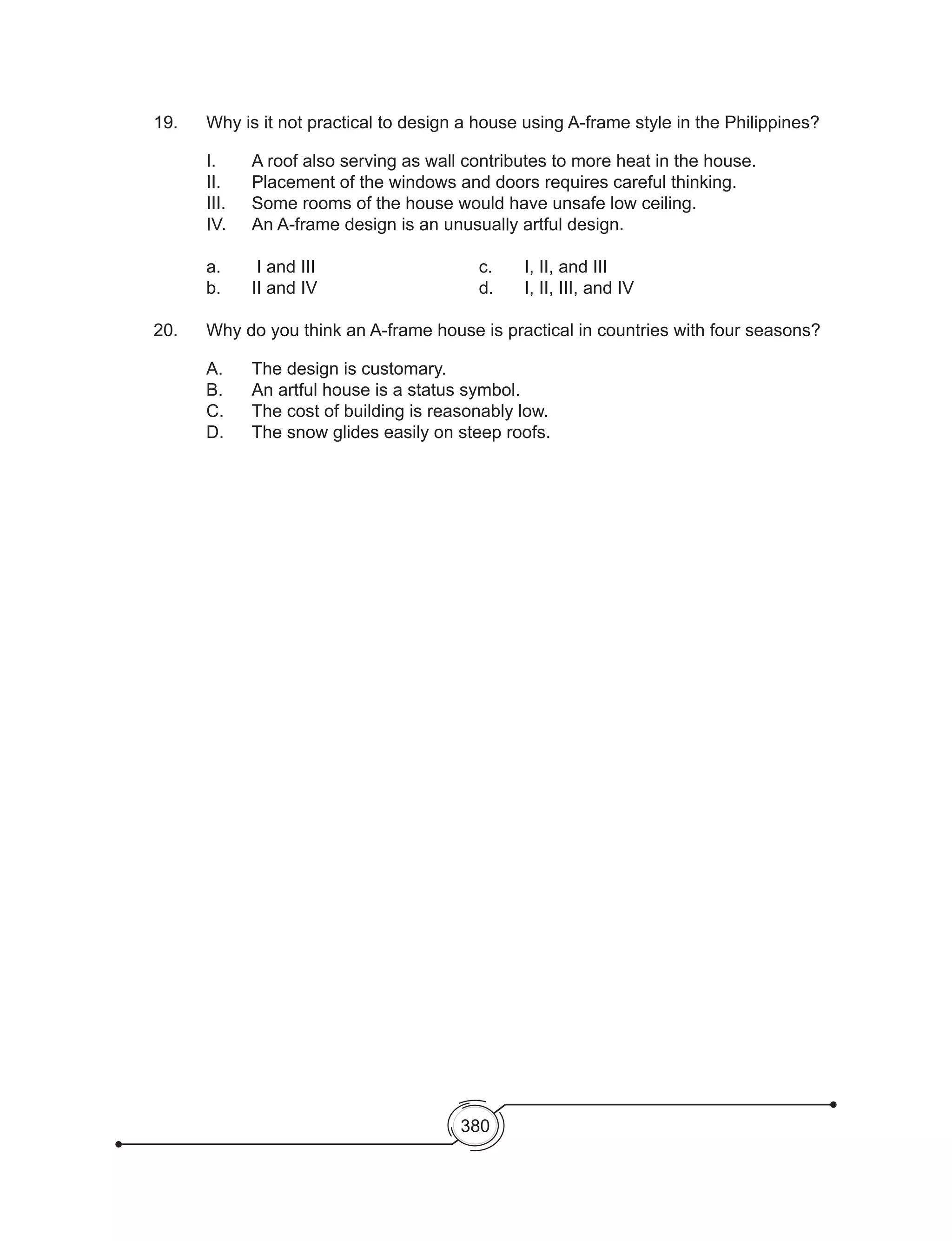 380
19. 	 Why is it not practical to design a house using A-frame style in the Philippines?
	 I.	 A roof also serving as wall contributes to more heat in the house.
	 II. 	 Placement of the windows and doors requires careful thinking.
	 III. 	 Some rooms of the house would have unsafe low ceiling.
	 IV.	 An A-frame design is an unusually artful design.
		
	 a.	 I and III				 c. 	 I, II, and III
	 b. 	 II and IV				 d. 	 I, II, III, and IV
20. 	 Why do you think an A-frame house is practical in countries with four seasons?
	 A. 	 The design is customary.	
	 B. 	 An artful house is a status symbol.	
	 C. 	 The cost of building is reasonably low.		
	 D. 	 The snow glides easily on steep roofs.
 