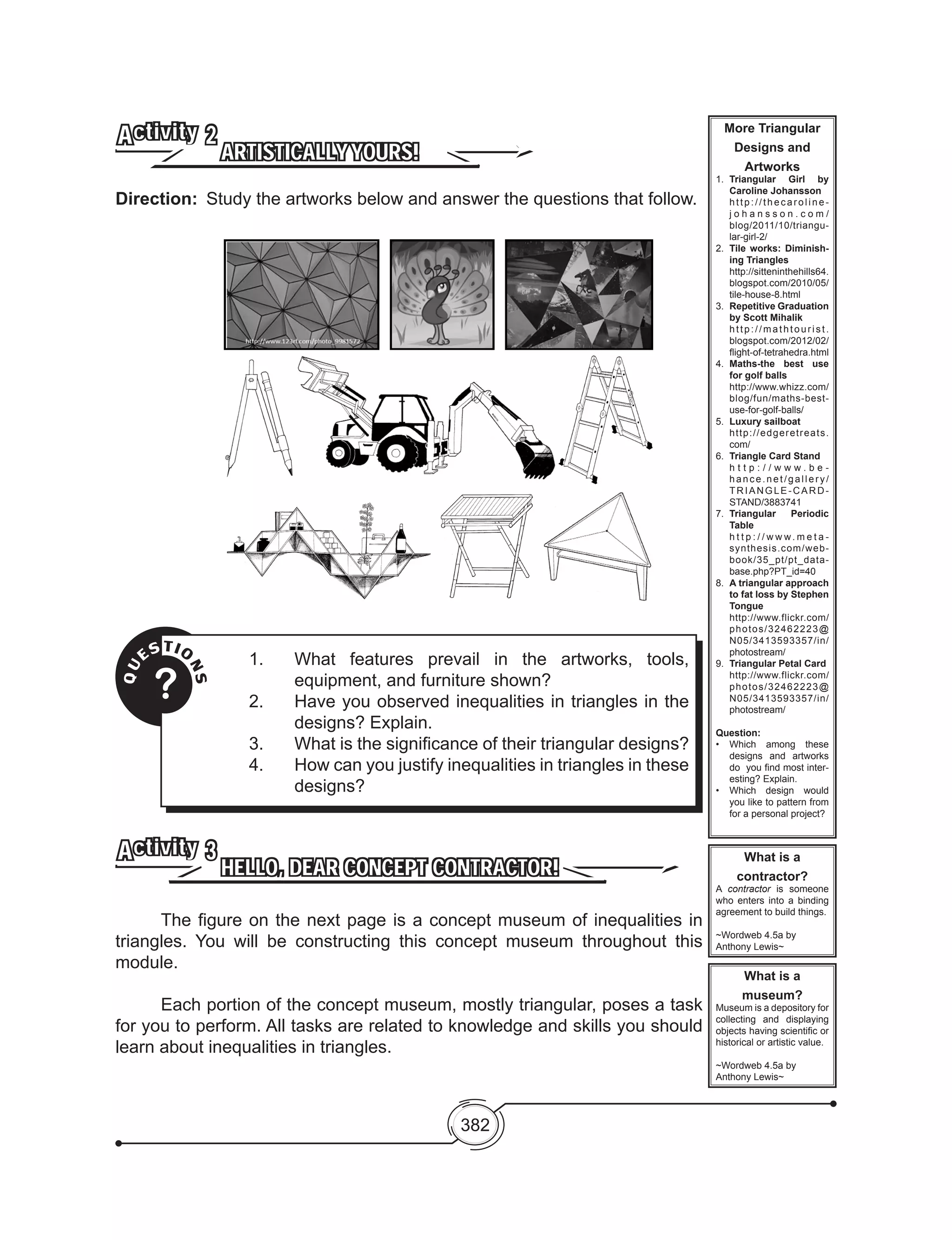 382
ARTISTICALLYYOURS!
Activity 2
Direction:	 Study the artworks below and answer the questions that follow.
More Triangular
Designs and
Artworks
1.	 Triangular Girl by
Caroline Johansson
	 http://thecaroline-
j o h a n s s o n . c o m /
blog/2011/10/triangu-
lar-girl-2/
2. 	Tile works: Diminish-
ing Triangles
	 http://sitteninthehills64.
blogspot.com/2010/05/
tile-house-8.html
3. 	Repetitive Graduation
by Scott Mihalik
	 http://mathtourist.
blogspot.com/2012/02/
flight-of-tetrahedra.html
4. 	Maths-the best use
for golf balls
	 http://www.whizz.com/
blog/fun/maths-best-
use-for-golf-balls/
5. 	Luxury sailboat
	 http://edgeretreats.
com/
6. 	Triangle Card Stand
	 h t t p : / / w w w . b e -
hance.net/gallery/
TRIANGLE-CARD-
STAND/3883741
7. 	Triangular Periodic
Table
	 h t t p : / / w w w. m e t a -
synthesis.com/web-
book/35_pt/pt_data-
base.php?PT_id=40
8. 	A triangular approach
to fat loss by Stephen
Tongue
	 http://www.flickr.com/
photos/32462223@
N05/3413593357/in/
photostream/
9. 	Triangular Petal Card
	 http://www.flickr.com/
photos/32462223@
N05/3413593357/in/
photostream/
Question:
•	 Which among these
designs and artworks
do  you find most inter-
esting? Explain.
•	 Which design would
you like to pattern from
for a personal project?
What is a
contractor?
A contractor is someone
who enters into a binding
agreement to build things.
~Wordweb 4.5a by
Anthony Lewis~
What is a
museum?
Museum is a depository for
collecting and displaying
objects having scientific or
historical or artistic value.
~Wordweb 4.5a by
Anthony Lewis~
QU
ESTIO
NS
?
1.	 What features prevail in the artworks, tools,
equipment, and furniture shown?
2.	 Have you observed inequalities in triangles in the
designs? Explain.
3.	 What is the significance of their triangular designs?
4.	 How can you justify inequalities in triangles in these
designs?
HELLO, DEAR CONCEPT CONTRACTOR!
Activity 3
	 The figure on the next page is a concept museum of inequalities in
triangles. You will be constructing this concept museum throughout this
module.
	 Each portion of the concept museum, mostly triangular, poses a task
for you to perform. All tasks are related to knowledge and skills you should
learn about inequalities in triangles.
 